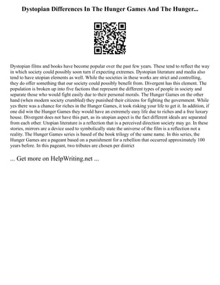 Dystopian Differences In The Hunger Games And The Hunger...
Dystopian films and books have become popular over the past few years. These tend to reflect the way
in which society could possibly soon turn if expecting extremes. Dystopian literature and media also
tend to have utopian elements as well. While the societies in these works are strict and controlling,
they do offer something that our society could possibly benefit from. Divergent has this element. The
population is broken up into five factions that represent the different types of people in society and
separate those who would fight easily due to their personal morals. The Hunger Games on the other
hand (when modern society crumbled) they punished their citizens for fighting the government. While
yes there was a chance for riches in the Hunger Games, it took risking your life to get it. In addition, if
one did win the Hunger Games they would have an extremely easy life due to riches and a free luxury
house. Divergent does not have this part, as its utopian aspect is the fact different ideals are separated
from each other. Utopian literature is a reflection that is a perceived direction society may go. In these
stories, mirrors are a device used to symbolically state the universe of the film is a reflection not a
reality. The Hunger Games series is based of the book trilogy of the same name. In this series, the
Hunger Games are a pageant based on a punishment for a rebellion that occurred approximately 100
years before. In this pageant, two tributes are chosen per district
... Get more on HelpWriting.net ...
 