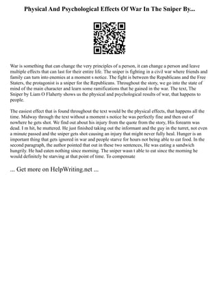 Physical And Psychological Effects Of War In The Sniper By...
War is something that can change the very principles of a person, it can change a person and leave
multiple effects that can last for their entire life. The sniper is fighting in a civil war where friends and
family can turn into enemies at a moment s notice. The fight is between the Republicans and the Free
Staters, the protagonist is a sniper for the Republicans. Throughout the story, we go into the state of
mind of the main character and learn some ramifications that he gained in the war. The text, The
Sniper by Liam O Flaherty shows us the physical and psychological results of war, that happens to
people.
The easiest effect that is found throughout the text would be the physical effects, that happens all the
time. Midway through the text without a moment s notice he was perfectly fine and then out of
nowhere he gets shot. We find out about his injury from the quote from the story, His forearm was
dead. I m hit, he muttered. He just finished taking out the informant and the guy in the turret, not even
a minute passed and the sniper gets shot causing an injury that might never fully heal. Hunger is an
important thing that gets ignored in war and people starve for hours not being able to eat food. In the
second paragraph, the author pointed that out in these two sentences, He was eating a sandwich
hungrily. He had eaten nothing since morning. The sniper wasn t able to eat since the morning he
would definitely be starving at that point of time. To compensate
... Get more on HelpWriting.net ...
 