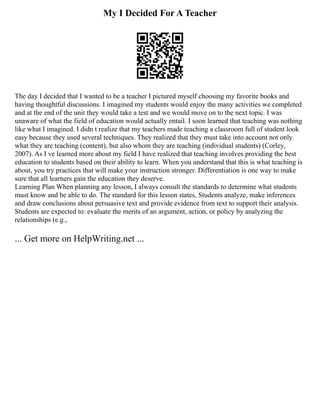 My I Decided For A Teacher
The day I decided that I wanted to be a teacher I pictured myself choosing my favorite books and
having thoughtful discussions. I imagined my students would enjoy the many activities we completed
and at the end of the unit they would take a test and we would move on to the next topic. I was
unaware of what the field of education would actually entail. I soon learned that teaching was nothing
like what I imagined. I didn t realize that my teachers made teaching a classroom full of student look
easy because they used several techniques. They realized that they must take into account not only
what they are teaching (content), but also whom they are teaching (individual students) (Corley,
2007). As I ve learned more about my field I have realized that teaching involves providing the best
education to students based on their ability to learn. When you understand that this is what teaching is
about, you try practices that will make your instruction stronger. Differentiation is one way to make
sure that all learners gain the education they deserve.
Learning Plan When planning any lesson, I always consult the standards to determine what students
must know and be able to do. The standard for this lesson states, Students analyze, make inferences
and draw conclusions about persuasive text and provide evidence from text to support their analysis.
Students are expected to: evaluate the merits of an argument, action, or policy by analyzing the
relationships (e.g.,
... Get more on HelpWriting.net ...
 