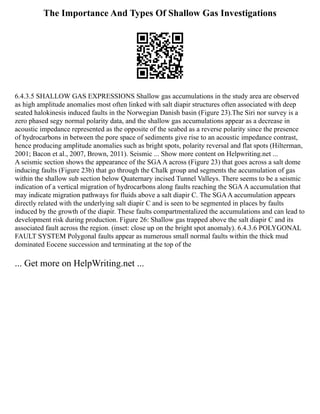 The Importance And Types Of Shallow Gas Investigations
6.4.3.5 SHALLOW GAS EXPRESSIONS Shallow gas accumulations in the study area are observed
as high amplitude anomalies most often linked with salt diapir structures often associated with deep
seated halokinesis induced faults in the Norwegian Danish basin (Figure 23).The Siri nor survey is a
zero phased segy normal polarity data, and the shallow gas accumulations appear as a decrease in
acoustic impedance represented as the opposite of the seabed as a reverse polarity since the presence
of hydrocarbons in between the pore space of sediments give rise to an acoustic impedance contrast,
hence producing amplitude anomalies such as bright spots, polarity reversal and flat spots (Hilterman,
2001; Bacon et al., 2007, Brown, 2011). Seismic ... Show more content on Helpwriting.net ...
A seismic section shows the appearance of the SGAA across (Figure 23) that goes across a salt dome
inducing faults (Figure 23b) that go through the Chalk group and segments the accumulation of gas
within the shallow sub section below Quaternary incised Tunnel Valleys. There seems to be a seismic
indication of a vertical migration of hydrocarbons along faults reaching the SGAA accumulation that
may indicate migration pathways for fluids above a salt diapir C. The SGAA accumulation appears
directly related with the underlying salt diapir C and is seen to be segmented in places by faults
induced by the growth of the diapir. These faults compartmentalized the accumulations and can lead to
development risk during production. Figure 26: Shallow gas trapped above the salt diapir C and its
associated fault across the region. (inset: close up on the bright spot anomaly). 6.4.3.6 POLYGONAL
FAULT SYSTEM Polygonal faults appear as numerous small normal faults within the thick mud
dominated Eocene succession and terminating at the top of the
... Get more on HelpWriting.net ...
 