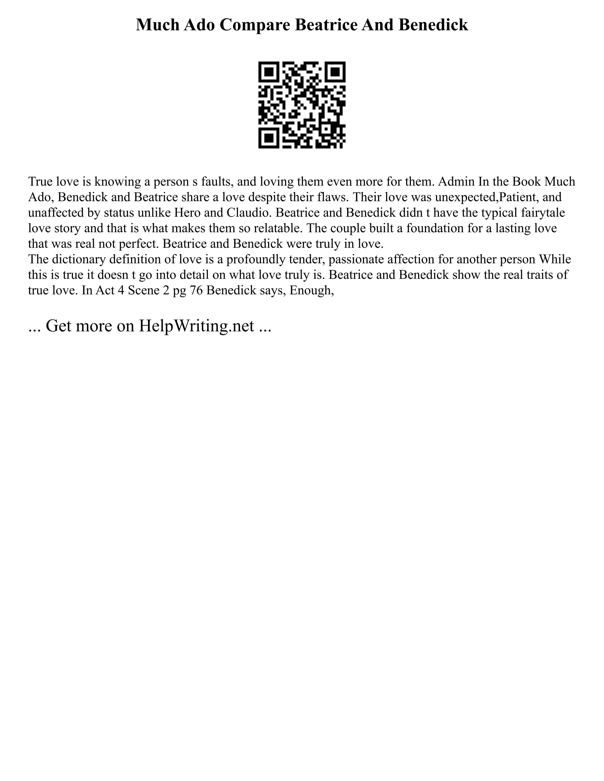Much Ado Compare Beatrice And Benedick
True love is knowing a person s faults, and loving them even more for them. Admin In the Book Much
Ado, Benedick and Beatrice share a love despite their flaws. Their love was unexpected,Patient, and
unaffected by status unlike Hero and Claudio. Beatrice and Benedick didn t have the typical fairytale
love story and that is what makes them so relatable. The couple built a foundation for a lasting love
that was real not perfect. Beatrice and Benedick were truly in love.
The dictionary definition of love is a profoundly tender, passionate affection for another person While
this is true it doesn t go into detail on what love truly is. Beatrice and Benedick show the real traits of
true love. In Act 4 Scene 2 pg 76 Benedick says, Enough,
... Get more on HelpWriting.net ...
 