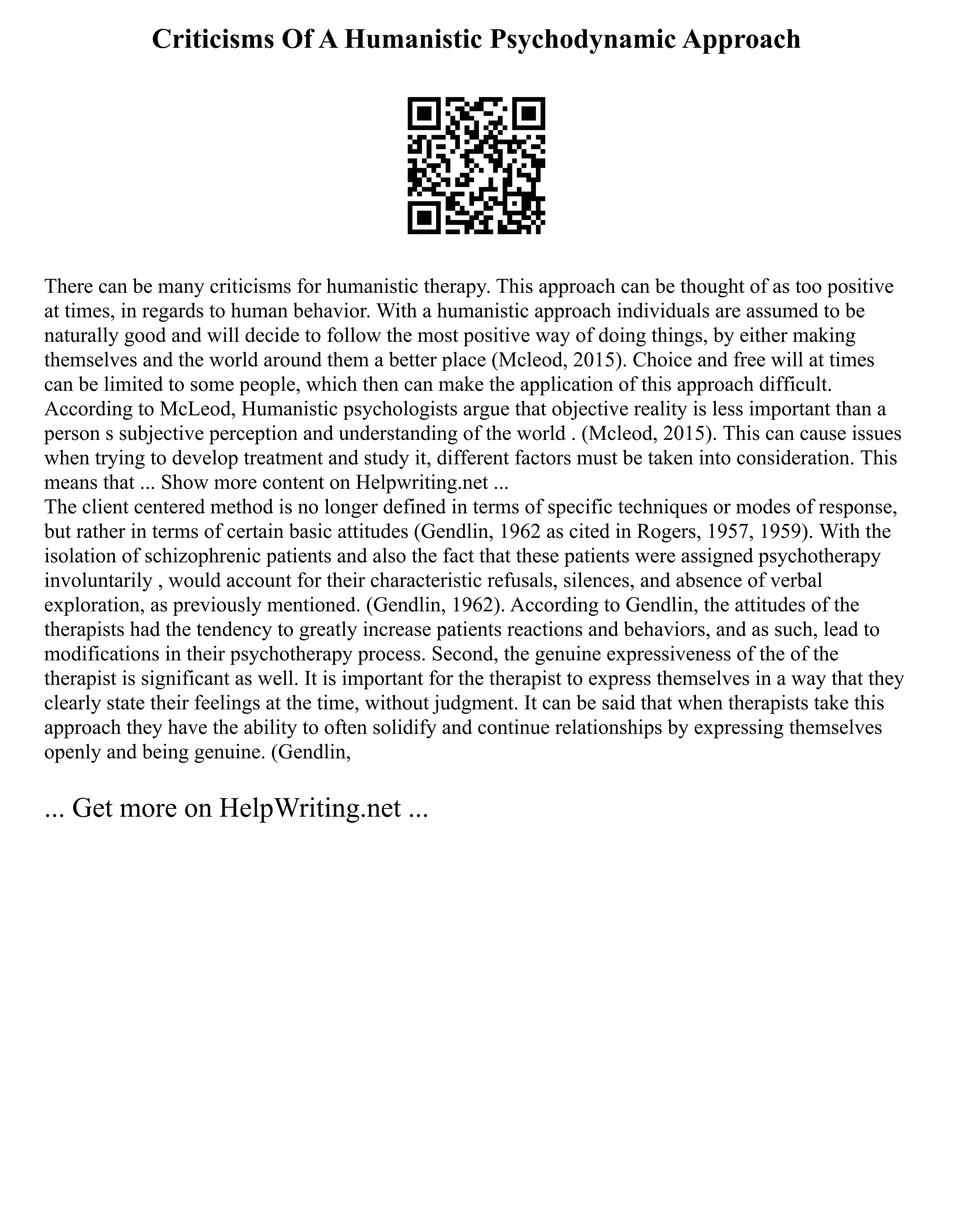 Criticisms Of A Humanistic Psychodynamic Approach
There can be many criticisms for humanistic therapy. This approach can be thought of as too positive
at times, in regards to human behavior. With a humanistic approach individuals are assumed to be
naturally good and will decide to follow the most positive way of doing things, by either making
themselves and the world around them a better place (Mcleod, 2015). Choice and free will at times
can be limited to some people, which then can make the application of this approach difficult.
According to McLeod, Humanistic psychologists argue that objective reality is less important than a
person s subjective perception and understanding of the world . (Mcleod, 2015). This can cause issues
when trying to develop treatment and study it, different factors must be taken into consideration. This
means that ... Show more content on Helpwriting.net ...
The client centered method is no longer defined in terms of specific techniques or modes of response,
but rather in terms of certain basic attitudes (Gendlin, 1962 as cited in Rogers, 1957, 1959). With the
isolation of schizophrenic patients and also the fact that these patients were assigned psychotherapy
involuntarily , would account for their characteristic refusals, silences, and absence of verbal
exploration, as previously mentioned. (Gendlin, 1962). According to Gendlin, the attitudes of the
therapists had the tendency to greatly increase patients reactions and behaviors, and as such, lead to
modifications in their psychotherapy process. Second, the genuine expressiveness of the of the
therapist is significant as well. It is important for the therapist to express themselves in a way that they
clearly state their feelings at the time, without judgment. It can be said that when therapists take this
approach they have the ability to often solidify and continue relationships by expressing themselves
openly and being genuine. (Gendlin,
... Get more on HelpWriting.net ...
 