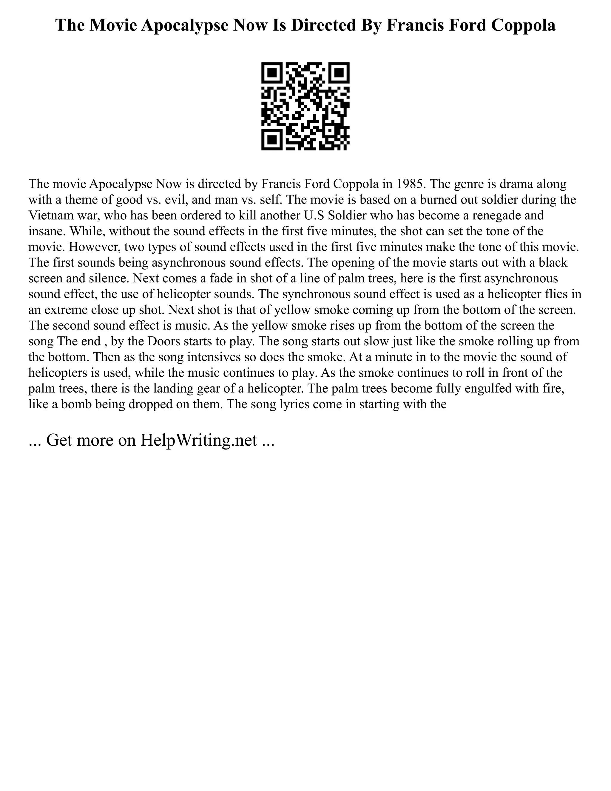 The Movie Apocalypse Now Is Directed By Francis Ford Coppola
The movie Apocalypse Now is directed by Francis Ford Coppola in 1985. The genre is drama along
with a theme of good vs. evil, and man vs. self. The movie is based on a burned out soldier during the
Vietnam war, who has been ordered to kill another U.S Soldier who has become a renegade and
insane. While, without the sound effects in the first five minutes, the shot can set the tone of the
movie. However, two types of sound effects used in the first five minutes make the tone of this movie.
The first sounds being asynchronous sound effects. The opening of the movie starts out with a black
screen and silence. Next comes a fade in shot of a line of palm trees, here is the first asynchronous
sound effect, the use of helicopter sounds. The synchronous sound effect is used as a helicopter flies in
an extreme close up shot. Next shot is that of yellow smoke coming up from the bottom of the screen.
The second sound effect is music. As the yellow smoke rises up from the bottom of the screen the
song The end , by the Doors starts to play. The song starts out slow just like the smoke rolling up from
the bottom. Then as the song intensives so does the smoke. At a minute in to the movie the sound of
helicopters is used, while the music continues to play. As the smoke continues to roll in front of the
palm trees, there is the landing gear of a helicopter. The palm trees become fully engulfed with fire,
like a bomb being dropped on them. The song lyrics come in starting with the
... Get more on HelpWriting.net ...
 