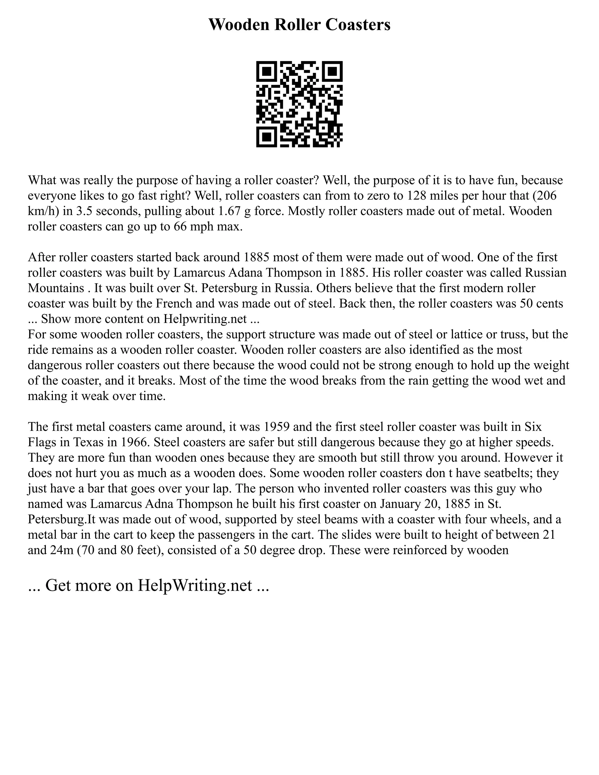Wooden Roller Coasters
What was really the purpose of having a roller coaster? Well, the purpose of it is to have fun, because
everyone likes to go fast right? Well, roller coasters can from to zero to 128 miles per hour that (206
km/h) in 3.5 seconds, pulling about 1.67 g force. Mostly roller coasters made out of metal. Wooden
roller coasters can go up to 66 mph max.
After roller coasters started back around 1885 most of them were made out of wood. One of the first
roller coasters was built by Lamarcus Adana Thompson in 1885. His roller coaster was called Russian
Mountains . It was built over St. Petersburg in Russia. Others believe that the first modern roller
coaster was built by the French and was made out of steel. Back then, the roller coasters was 50 cents
... Show more content on Helpwriting.net ...
For some wooden roller coasters, the support structure was made out of steel or lattice or truss, but the
ride remains as a wooden roller coaster. Wooden roller coasters are also identified as the most
dangerous roller coasters out there because the wood could not be strong enough to hold up the weight
of the coaster, and it breaks. Most of the time the wood breaks from the rain getting the wood wet and
making it weak over time.
The first metal coasters came around, it was 1959 and the first steel roller coaster was built in Six
Flags in Texas in 1966. Steel coasters are safer but still dangerous because they go at higher speeds.
They are more fun than wooden ones because they are smooth but still throw you around. However it
does not hurt you as much as a wooden does. Some wooden roller coasters don t have seatbelts; they
just have a bar that goes over your lap. The person who invented roller coasters was this guy who
named was Lamarcus Adna Thompson he built his first coaster on January 20, 1885 in St.
Petersburg.It was made out of wood, supported by steel beams with a coaster with four wheels, and a
metal bar in the cart to keep the passengers in the cart. The slides were built to height of between 21
and 24m (70 and 80 feet), consisted of a 50 degree drop. These were reinforced by wooden
... Get more on HelpWriting.net ...
 