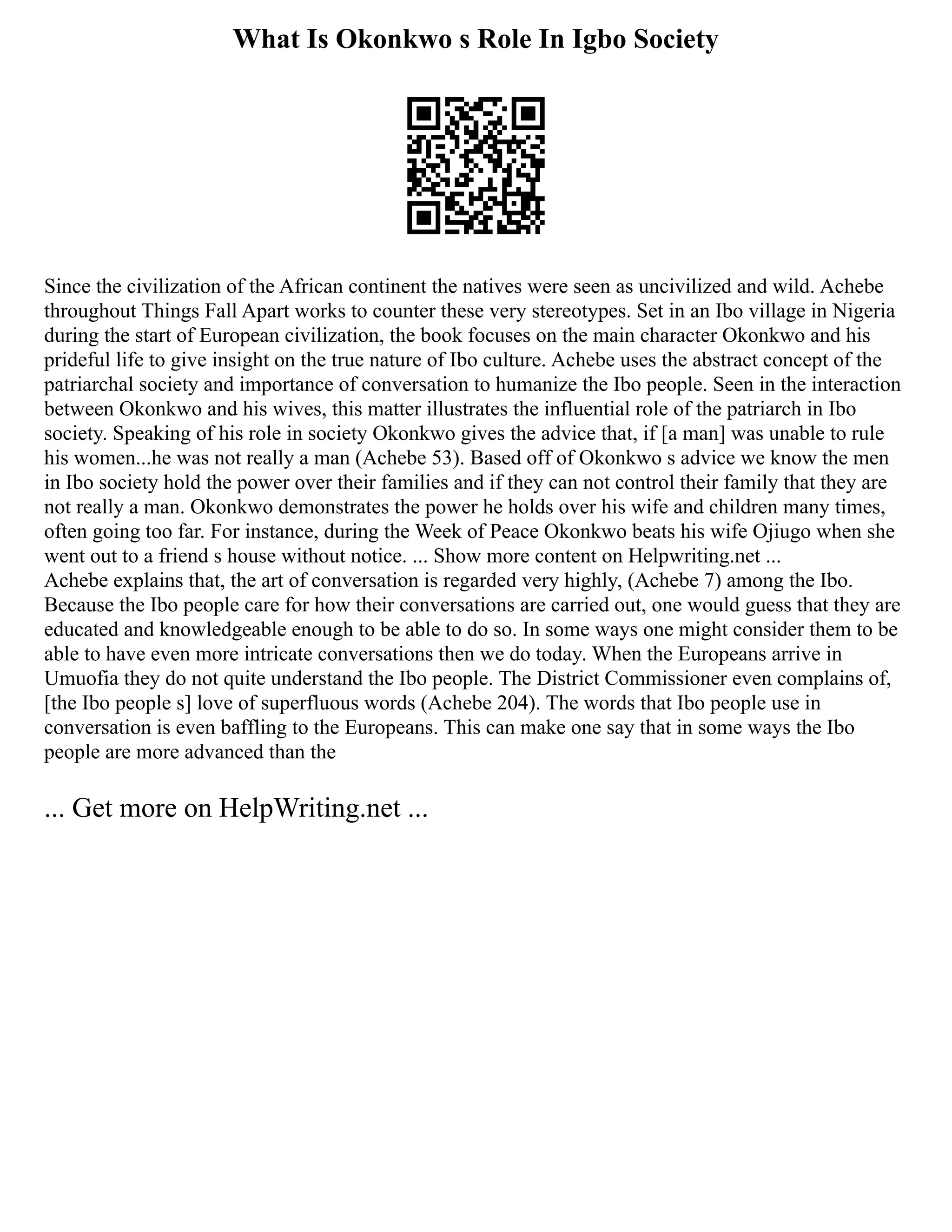 What Is Okonkwo s Role In Igbo Society
Since the civilization of the African continent the natives were seen as uncivilized and wild. Achebe
throughout Things Fall Apart works to counter these very stereotypes. Set in an Ibo village in Nigeria
during the start of European civilization, the book focuses on the main character Okonkwo and his
prideful life to give insight on the true nature of Ibo culture. Achebe uses the abstract concept of the
patriarchal society and importance of conversation to humanize the Ibo people. Seen in the interaction
between Okonkwo and his wives, this matter illustrates the influential role of the patriarch in Ibo
society. Speaking of his role in society Okonkwo gives the advice that, if [a man] was unable to rule
his women...he was not really a man (Achebe 53). Based off of Okonkwo s advice we know the men
in Ibo society hold the power over their families and if they can not control their family that they are
not really a man. Okonkwo demonstrates the power he holds over his wife and children many times,
often going too far. For instance, during the Week of Peace Okonkwo beats his wife Ojiugo when she
went out to a friend s house without notice. ... Show more content on Helpwriting.net ...
Achebe explains that, the art of conversation is regarded very highly, (Achebe 7) among the Ibo.
Because the Ibo people care for how their conversations are carried out, one would guess that they are
educated and knowledgeable enough to be able to do so. In some ways one might consider them to be
able to have even more intricate conversations then we do today. When the Europeans arrive in
Umuofia they do not quite understand the Ibo people. The District Commissioner even complains of,
[the Ibo people s] love of superfluous words (Achebe 204). The words that Ibo people use in
conversation is even baffling to the Europeans. This can make one say that in some ways the Ibo
people are more advanced than the
... Get more on HelpWriting.net ...
 