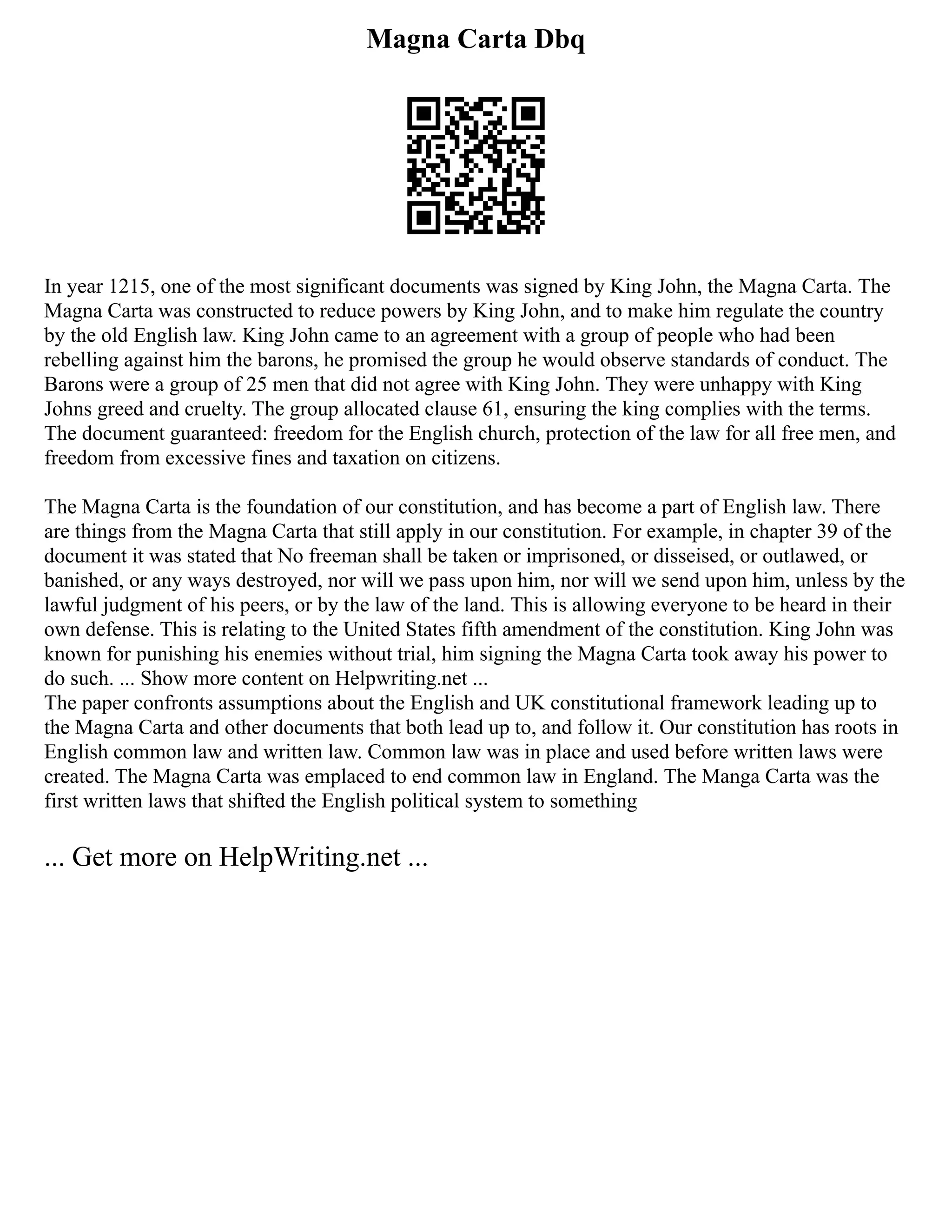Magna Carta Dbq
In year 1215, one of the most significant documents was signed by King John, the Magna Carta. The
Magna Carta was constructed to reduce powers by King John, and to make him regulate the country
by the old English law. King John came to an agreement with a group of people who had been
rebelling against him the barons, he promised the group he would observe standards of conduct. The
Barons were a group of 25 men that did not agree with King John. They were unhappy with King
Johns greed and cruelty. The group allocated clause 61, ensuring the king complies with the terms.
The document guaranteed: freedom for the English church, protection of the law for all free men, and
freedom from excessive fines and taxation on citizens.
The Magna Carta is the foundation of our constitution, and has become a part of English law. There
are things from the Magna Carta that still apply in our constitution. For example, in chapter 39 of the
document it was stated that No freeman shall be taken or imprisoned, or disseised, or outlawed, or
banished, or any ways destroyed, nor will we pass upon him, nor will we send upon him, unless by the
lawful judgment of his peers, or by the law of the land. This is allowing everyone to be heard in their
own defense. This is relating to the United States fifth amendment of the constitution. King John was
known for punishing his enemies without trial, him signing the Magna Carta took away his power to
do such. ... Show more content on Helpwriting.net ...
The paper confronts assumptions about the English and UK constitutional framework leading up to
the Magna Carta and other documents that both lead up to, and follow it. Our constitution has roots in
English common law and written law. Common law was in place and used before written laws were
created. The Magna Carta was emplaced to end common law in England. The Manga Carta was the
first written laws that shifted the English political system to something
... Get more on HelpWriting.net ...
 