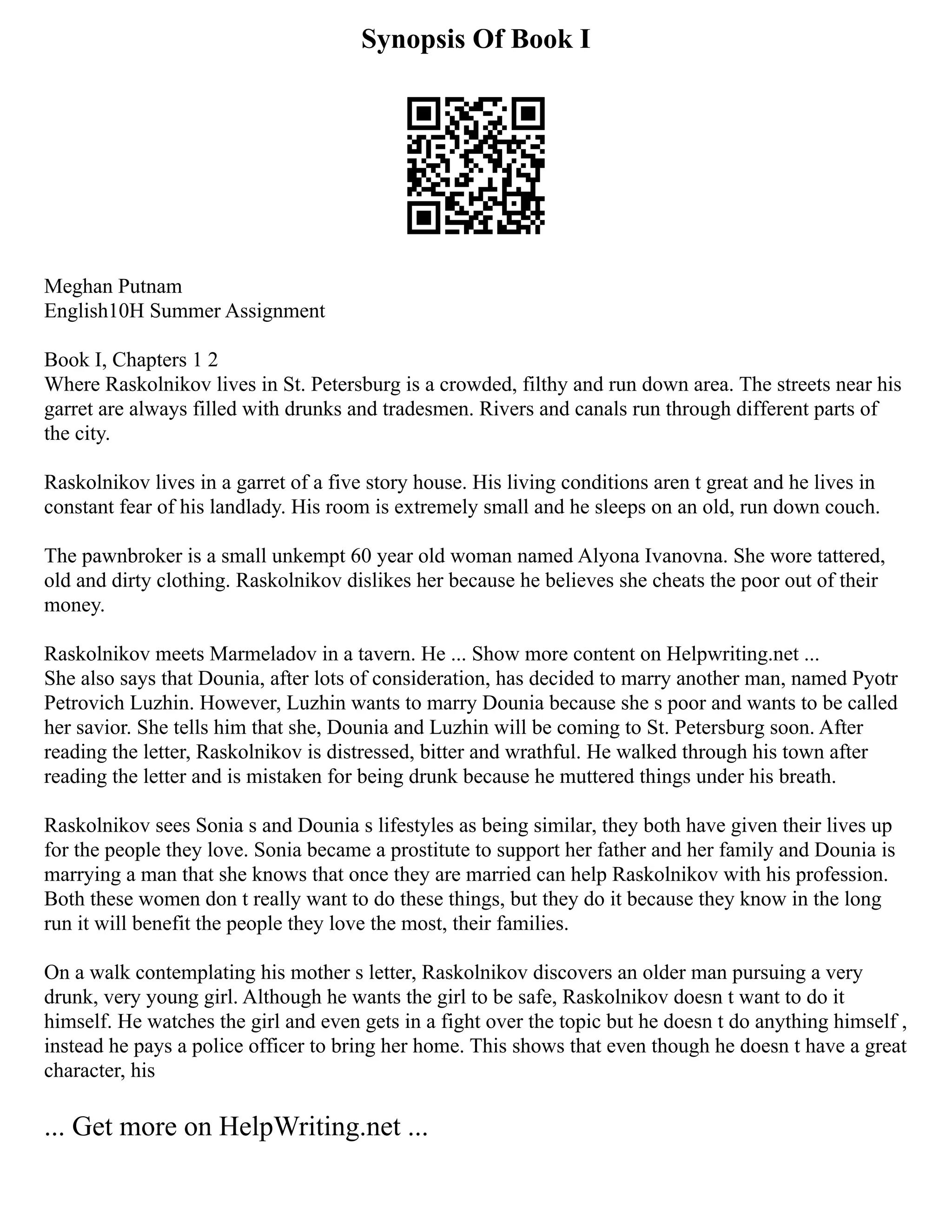 Synopsis Of Book I
Meghan Putnam
English10H Summer Assignment
Book I, Chapters 1 2
Where Raskolnikov lives in St. Petersburg is a crowded, filthy and run down area. The streets near his
garret are always filled with drunks and tradesmen. Rivers and canals run through different parts of
the city.
Raskolnikov lives in a garret of a five story house. His living conditions aren t great and he lives in
constant fear of his landlady. His room is extremely small and he sleeps on an old, run down couch.
The pawnbroker is a small unkempt 60 year old woman named Alyona Ivanovna. She wore tattered,
old and dirty clothing. Raskolnikov dislikes her because he believes she cheats the poor out of their
money.
Raskolnikov meets Marmeladov in a tavern. He ... Show more content on Helpwriting.net ...
She also says that Dounia, after lots of consideration, has decided to marry another man, named Pyotr
Petrovich Luzhin. However, Luzhin wants to marry Dounia because she s poor and wants to be called
her savior. She tells him that she, Dounia and Luzhin will be coming to St. Petersburg soon. After
reading the letter, Raskolnikov is distressed, bitter and wrathful. He walked through his town after
reading the letter and is mistaken for being drunk because he muttered things under his breath.
Raskolnikov sees Sonia s and Dounia s lifestyles as being similar, they both have given their lives up
for the people they love. Sonia became a prostitute to support her father and her family and Dounia is
marrying a man that she knows that once they are married can help Raskolnikov with his profession.
Both these women don t really want to do these things, but they do it because they know in the long
run it will benefit the people they love the most, their families.
On a walk contemplating his mother s letter, Raskolnikov discovers an older man pursuing a very
drunk, very young girl. Although he wants the girl to be safe, Raskolnikov doesn t want to do it
himself. He watches the girl and even gets in a fight over the topic but he doesn t do anything himself ,
instead he pays a police officer to bring her home. This shows that even though he doesn t have a great
character, his
... Get more on HelpWriting.net ...
 