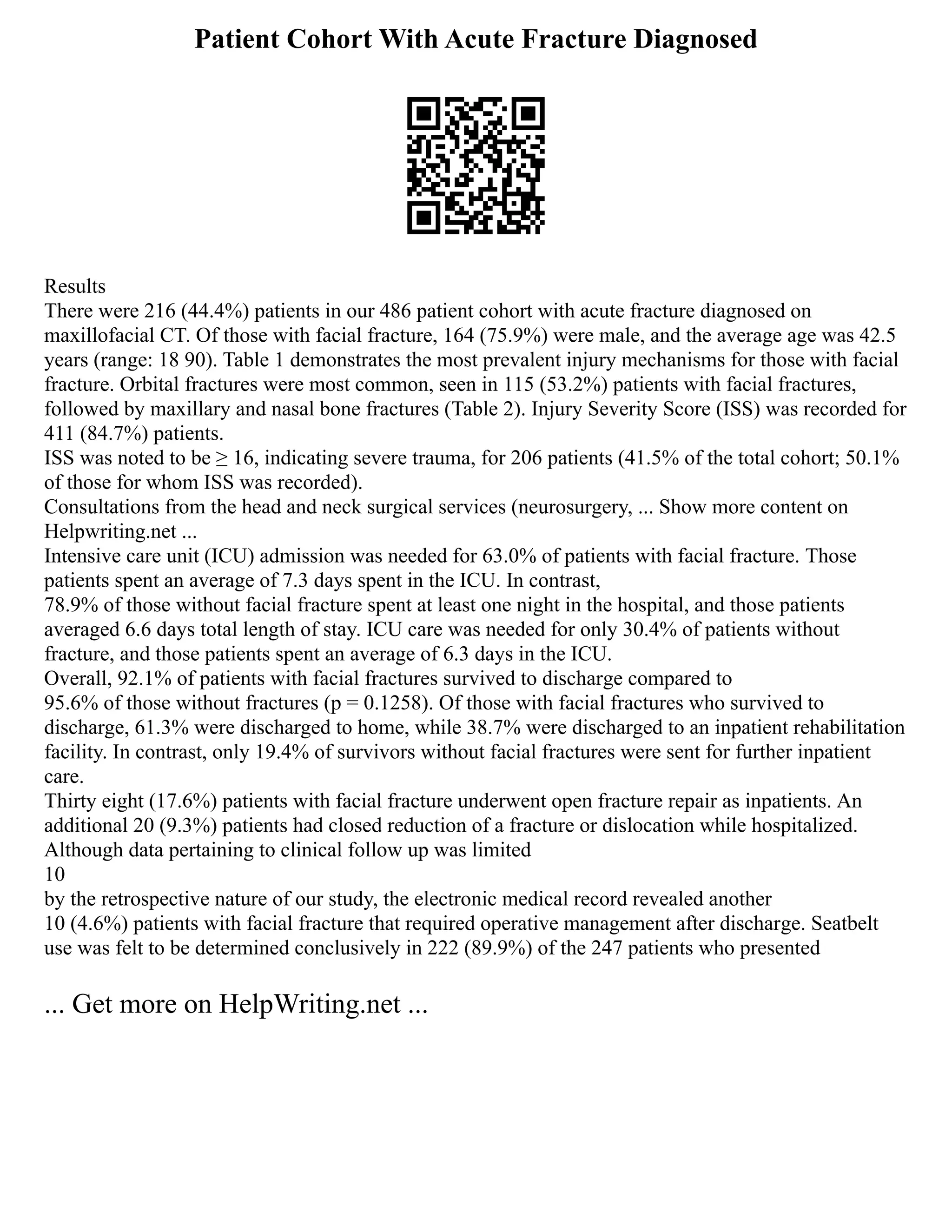 Patient Cohort With Acute Fracture Diagnosed
Results
There were 216 (44.4%) patients in our 486 patient cohort with acute fracture diagnosed on
maxillofacial CT. Of those with facial fracture, 164 (75.9%) were male, and the average age was 42.5
years (range: 18 90). Table 1 demonstrates the most prevalent injury mechanisms for those with facial
fracture. Orbital fractures were most common, seen in 115 (53.2%) patients with facial fractures,
followed by maxillary and nasal bone fractures (Table 2). Injury Severity Score (ISS) was recorded for
411 (84.7%) patients.
ISS was noted to be ≥ 16, indicating severe trauma, for 206 patients (41.5% of the total cohort; 50.1%
of those for whom ISS was recorded).
Consultations from the head and neck surgical services (neurosurgery, ... Show more content on
Helpwriting.net ...
Intensive care unit (ICU) admission was needed for 63.0% of patients with facial fracture. Those
patients spent an average of 7.3 days spent in the ICU. In contrast,
78.9% of those without facial fracture spent at least one night in the hospital, and those patients
averaged 6.6 days total length of stay. ICU care was needed for only 30.4% of patients without
fracture, and those patients spent an average of 6.3 days in the ICU.
Overall, 92.1% of patients with facial fractures survived to discharge compared to
95.6% of those without fractures (p = 0.1258). Of those with facial fractures who survived to
discharge, 61.3% were discharged to home, while 38.7% were discharged to an inpatient rehabilitation
facility. In contrast, only 19.4% of survivors without facial fractures were sent for further inpatient
care.
Thirty eight (17.6%) patients with facial fracture underwent open fracture repair as inpatients. An
additional 20 (9.3%) patients had closed reduction of a fracture or dislocation while hospitalized.
Although data pertaining to clinical follow up was limited
10
by the retrospective nature of our study, the electronic medical record revealed another
10 (4.6%) patients with facial fracture that required operative management after discharge. Seatbelt
use was felt to be determined conclusively in 222 (89.9%) of the 247 patients who presented
... Get more on HelpWriting.net ...
 