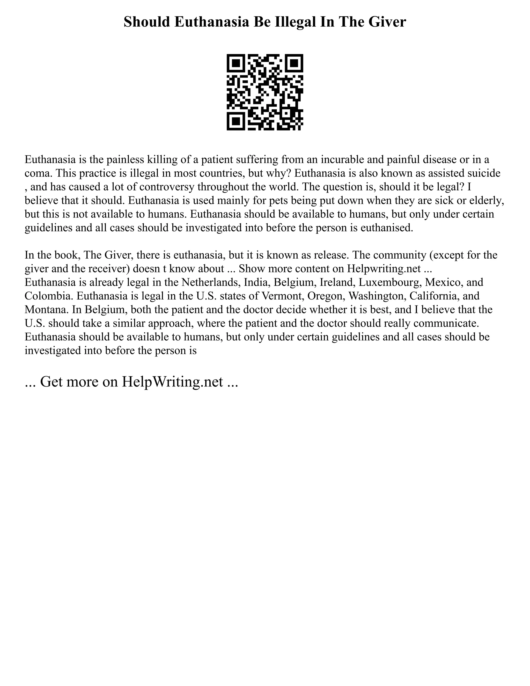 Should Euthanasia Be Illegal In The Giver
Euthanasia is the painless killing of a patient suffering from an incurable and painful disease or in a
coma. This practice is illegal in most countries, but why? Euthanasia is also known as assisted suicide
, and has caused a lot of controversy throughout the world. The question is, should it be legal? I
believe that it should. Euthanasia is used mainly for pets being put down when they are sick or elderly,
but this is not available to humans. Euthanasia should be available to humans, but only under certain
guidelines and all cases should be investigated into before the person is euthanised.
In the book, The Giver, there is euthanasia, but it is known as release. The community (except for the
giver and the receiver) doesn t know about ... Show more content on Helpwriting.net ...
Euthanasia is already legal in the Netherlands, India, Belgium, Ireland, Luxembourg, Mexico, and
Colombia. Euthanasia is legal in the U.S. states of Vermont, Oregon, Washington, California, and
Montana. In Belgium, both the patient and the doctor decide whether it is best, and I believe that the
U.S. should take a similar approach, where the patient and the doctor should really communicate.
Euthanasia should be available to humans, but only under certain guidelines and all cases should be
investigated into before the person is
... Get more on HelpWriting.net ...
 