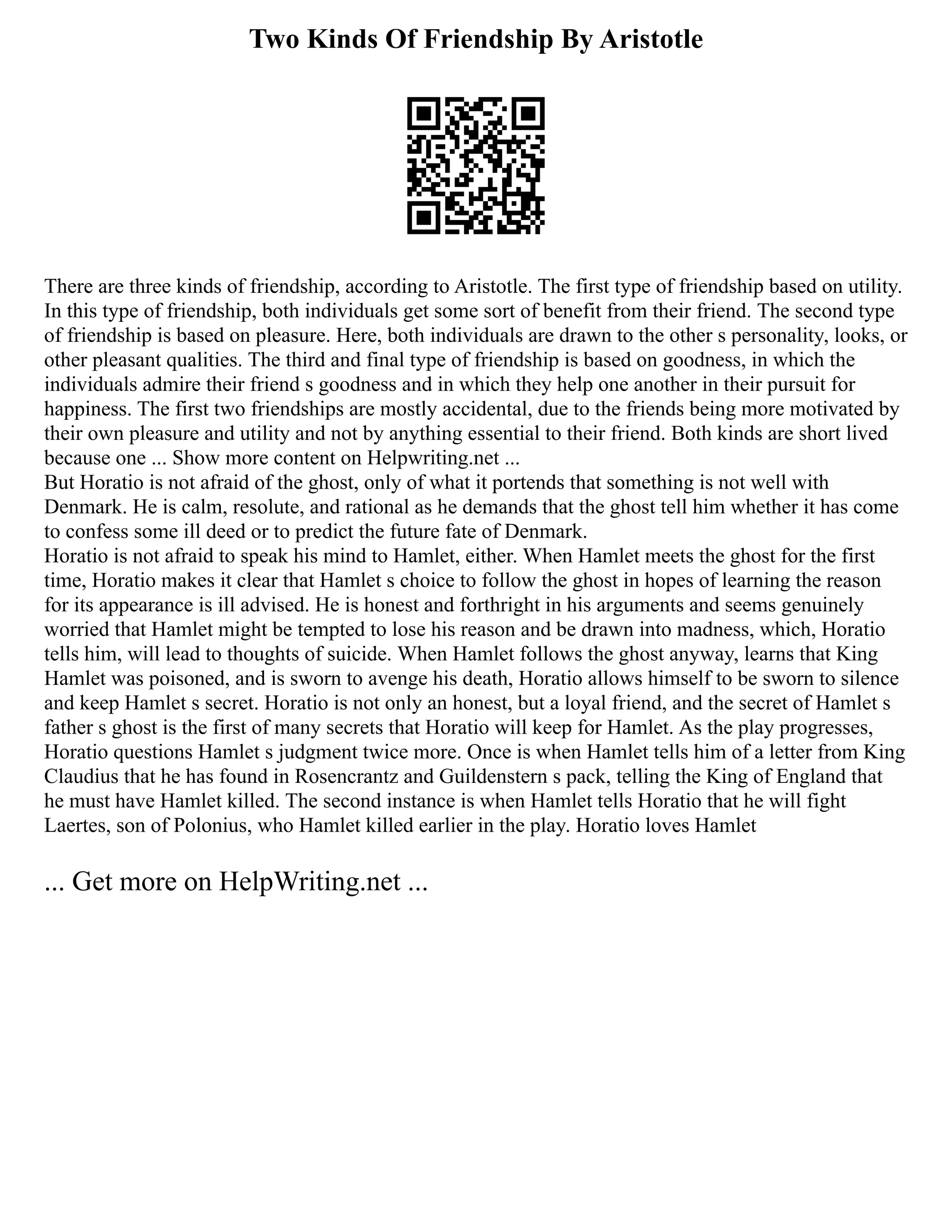 Two Kinds Of Friendship By Aristotle
There are three kinds of friendship, according to Aristotle. The first type of friendship based on utility.
In this type of friendship, both individuals get some sort of benefit from their friend. The second type
of friendship is based on pleasure. Here, both individuals are drawn to the other s personality, looks, or
other pleasant qualities. The third and final type of friendship is based on goodness, in which the
individuals admire their friend s goodness and in which they help one another in their pursuit for
happiness. The first two friendships are mostly accidental, due to the friends being more motivated by
their own pleasure and utility and not by anything essential to their friend. Both kinds are short lived
because one ... Show more content on Helpwriting.net ...
But Horatio is not afraid of the ghost, only of what it portends that something is not well with
Denmark. He is calm, resolute, and rational as he demands that the ghost tell him whether it has come
to confess some ill deed or to predict the future fate of Denmark.
Horatio is not afraid to speak his mind to Hamlet, either. When Hamlet meets the ghost for the first
time, Horatio makes it clear that Hamlet s choice to follow the ghost in hopes of learning the reason
for its appearance is ill advised. He is honest and forthright in his arguments and seems genuinely
worried that Hamlet might be tempted to lose his reason and be drawn into madness, which, Horatio
tells him, will lead to thoughts of suicide. When Hamlet follows the ghost anyway, learns that King
Hamlet was poisoned, and is sworn to avenge his death, Horatio allows himself to be sworn to silence
and keep Hamlet s secret. Horatio is not only an honest, but a loyal friend, and the secret of Hamlet s
father s ghost is the first of many secrets that Horatio will keep for Hamlet. As the play progresses,
Horatio questions Hamlet s judgment twice more. Once is when Hamlet tells him of a letter from King
Claudius that he has found in Rosencrantz and Guildenstern s pack, telling the King of England that
he must have Hamlet killed. The second instance is when Hamlet tells Horatio that he will fight
Laertes, son of Polonius, who Hamlet killed earlier in the play. Horatio loves Hamlet
... Get more on HelpWriting.net ...
 