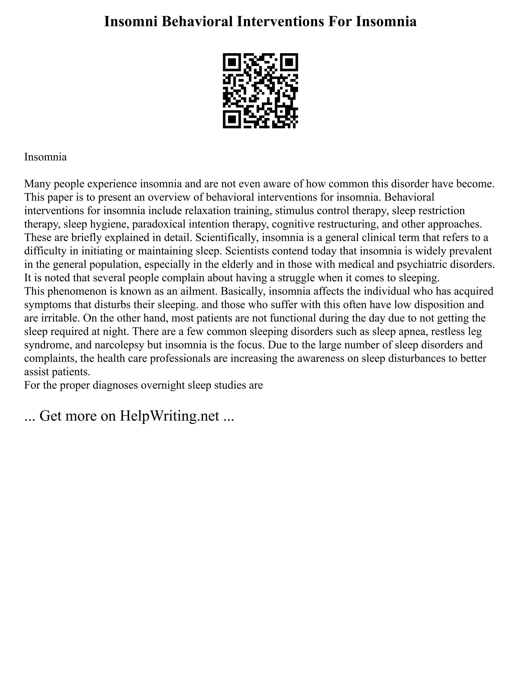 Insomni Behavioral Interventions For Insomnia
Insomnia
Many people experience insomnia and are not even aware of how common this disorder have become.
This paper is to present an overview of behavioral interventions for insomnia. Behavioral
interventions for insomnia include relaxation training, stimulus control therapy, sleep restriction
therapy, sleep hygiene, paradoxical intention therapy, cognitive restructuring, and other approaches.
These are briefly explained in detail. Scientifically, insomnia is a general clinical term that refers to a
difficulty in initiating or maintaining sleep. Scientists contend today that insomnia is widely prevalent
in the general population, especially in the elderly and in those with medical and psychiatric disorders.
It is noted that several people complain about having a struggle when it comes to sleeping.
This phenomenon is known as an ailment. Basically, insomnia affects the individual who has acquired
symptoms that disturbs their sleeping. and those who suffer with this often have low disposition and
are irritable. On the other hand, most patients are not functional during the day due to not getting the
sleep required at night. There are a few common sleeping disorders such as sleep apnea, restless leg
syndrome, and narcolepsy but insomnia is the focus. Due to the large number of sleep disorders and
complaints, the health care professionals are increasing the awareness on sleep disturbances to better
assist patients.
For the proper diagnoses overnight sleep studies are
... Get more on HelpWriting.net ...
 