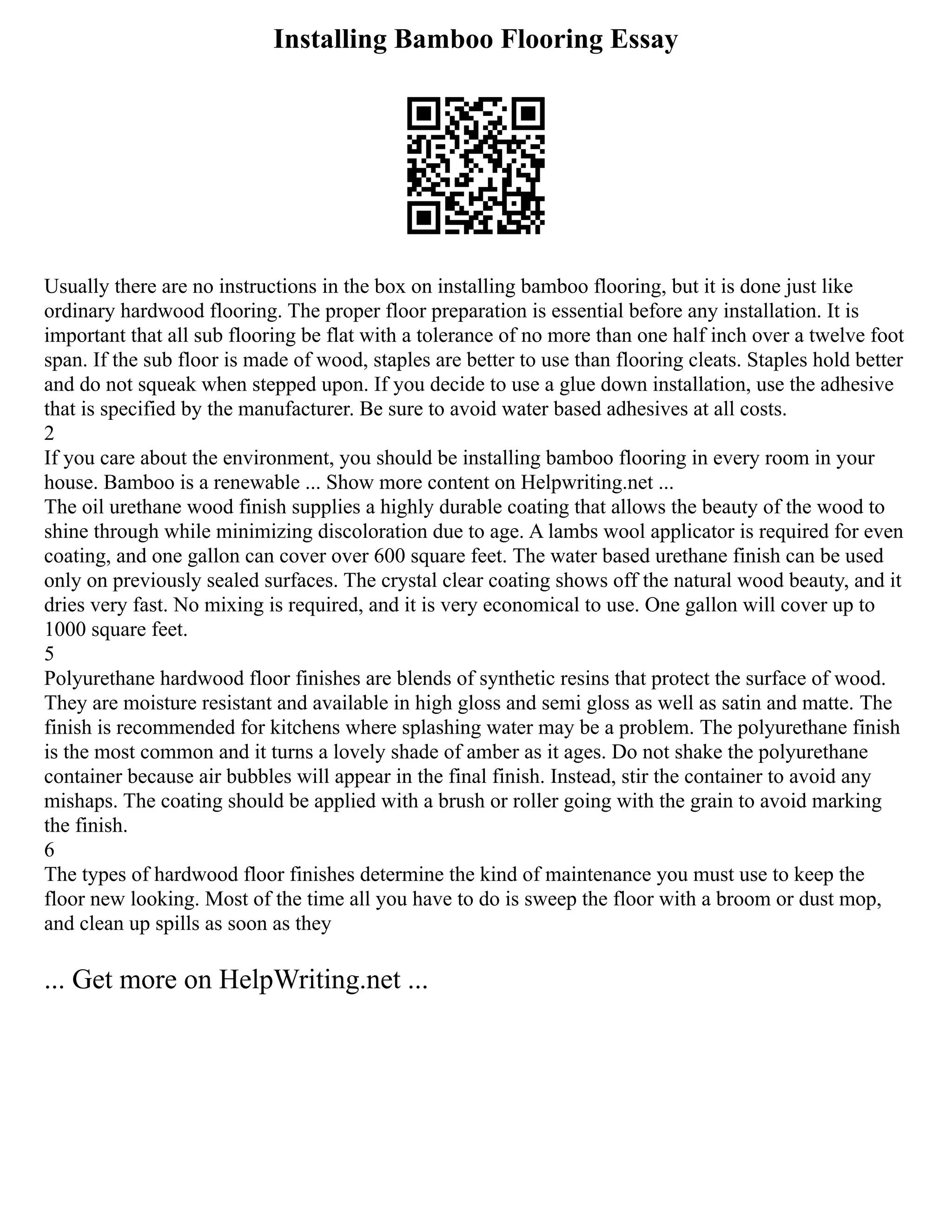 Installing Bamboo Flooring Essay
Usually there are no instructions in the box on installing bamboo flooring, but it is done just like
ordinary hardwood flooring. The proper floor preparation is essential before any installation. It is
important that all sub flooring be flat with a tolerance of no more than one half inch over a twelve foot
span. If the sub floor is made of wood, staples are better to use than flooring cleats. Staples hold better
and do not squeak when stepped upon. If you decide to use a glue down installation, use the adhesive
that is specified by the manufacturer. Be sure to avoid water based adhesives at all costs.
2
If you care about the environment, you should be installing bamboo flooring in every room in your
house. Bamboo is a renewable ... Show more content on Helpwriting.net ...
The oil urethane wood finish supplies a highly durable coating that allows the beauty of the wood to
shine through while minimizing discoloration due to age. A lambs wool applicator is required for even
coating, and one gallon can cover over 600 square feet. The water based urethane finish can be used
only on previously sealed surfaces. The crystal clear coating shows off the natural wood beauty, and it
dries very fast. No mixing is required, and it is very economical to use. One gallon will cover up to
1000 square feet.
5
Polyurethane hardwood floor finishes are blends of synthetic resins that protect the surface of wood.
They are moisture resistant and available in high gloss and semi gloss as well as satin and matte. The
finish is recommended for kitchens where splashing water may be a problem. The polyurethane finish
is the most common and it turns a lovely shade of amber as it ages. Do not shake the polyurethane
container because air bubbles will appear in the final finish. Instead, stir the container to avoid any
mishaps. The coating should be applied with a brush or roller going with the grain to avoid marking
the finish.
6
The types of hardwood floor finishes determine the kind of maintenance you must use to keep the
floor new looking. Most of the time all you have to do is sweep the floor with a broom or dust mop,
and clean up spills as soon as they
... Get more on HelpWriting.net ...
 