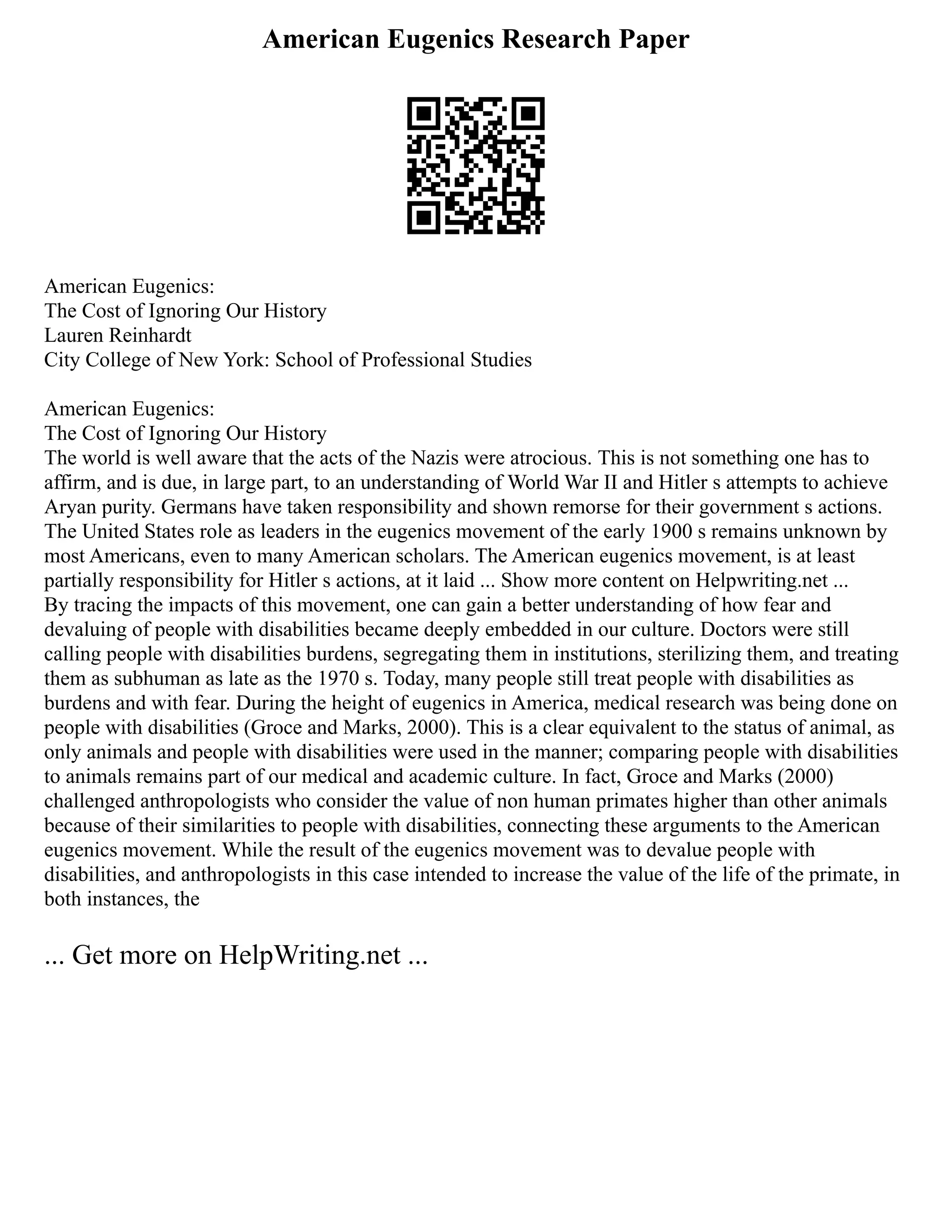 American Eugenics Research Paper
American Eugenics:
The Cost of Ignoring Our History
Lauren Reinhardt
City College of New York: School of Professional Studies
American Eugenics:
The Cost of Ignoring Our History
The world is well aware that the acts of the Nazis were atrocious. This is not something one has to
affirm, and is due, in large part, to an understanding of World War II and Hitler s attempts to achieve
Aryan purity. Germans have taken responsibility and shown remorse for their government s actions.
The United States role as leaders in the eugenics movement of the early 1900 s remains unknown by
most Americans, even to many American scholars. The American eugenics movement, is at least
partially responsibility for Hitler s actions, at it laid ... Show more content on Helpwriting.net ...
By tracing the impacts of this movement, one can gain a better understanding of how fear and
devaluing of people with disabilities became deeply embedded in our culture. Doctors were still
calling people with disabilities burdens, segregating them in institutions, sterilizing them, and treating
them as subhuman as late as the 1970 s. Today, many people still treat people with disabilities as
burdens and with fear. During the height of eugenics in America, medical research was being done on
people with disabilities (Groce and Marks, 2000). This is a clear equivalent to the status of animal, as
only animals and people with disabilities were used in the manner; comparing people with disabilities
to animals remains part of our medical and academic culture. In fact, Groce and Marks (2000)
challenged anthropologists who consider the value of non human primates higher than other animals
because of their similarities to people with disabilities, connecting these arguments to the American
eugenics movement. While the result of the eugenics movement was to devalue people with
disabilities, and anthropologists in this case intended to increase the value of the life of the primate, in
both instances, the
... Get more on HelpWriting.net ...
 