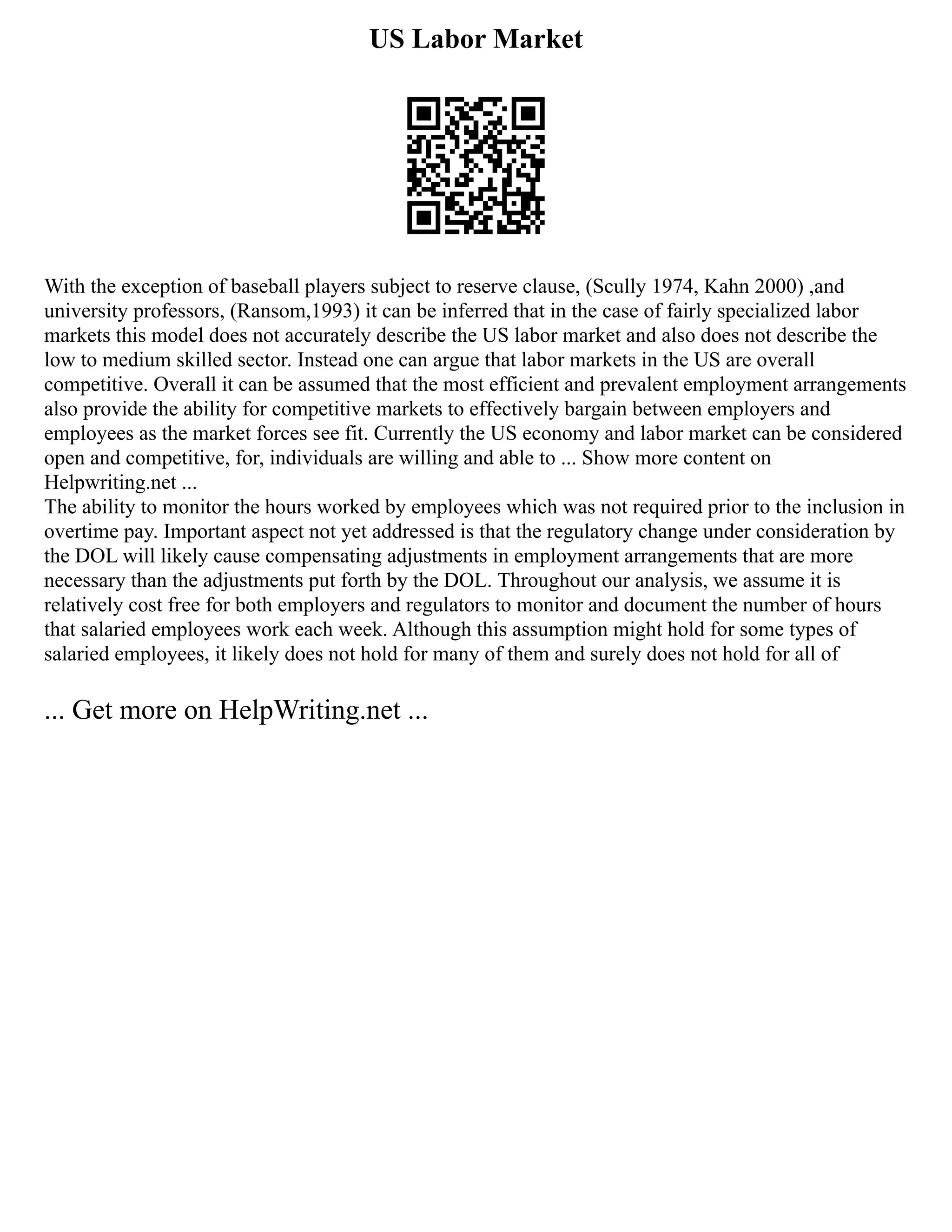 US Labor Market
With the exception of baseball players subject to reserve clause, (Scully 1974, Kahn 2000) ,and
university professors, (Ransom,1993) it can be inferred that in the case of fairly specialized labor
markets this model does not accurately describe the US labor market and also does not describe the
low to medium skilled sector. Instead one can argue that labor markets in the US are overall
competitive. Overall it can be assumed that the most efficient and prevalent employment arrangements
also provide the ability for competitive markets to effectively bargain between employers and
employees as the market forces see fit. Currently the US economy and labor market can be considered
open and competitive, for, individuals are willing and able to ... Show more content on
Helpwriting.net ...
The ability to monitor the hours worked by employees which was not required prior to the inclusion in
overtime pay. Important aspect not yet addressed is that the regulatory change under consideration by
the DOL will likely cause compensating adjustments in employment arrangements that are more
necessary than the adjustments put forth by the DOL. Throughout our analysis, we assume it is
relatively cost free for both employers and regulators to monitor and document the number of hours
that salaried employees work each week. Although this assumption might hold for some types of
salaried employees, it likely does not hold for many of them and surely does not hold for all of
... Get more on HelpWriting.net ...
 