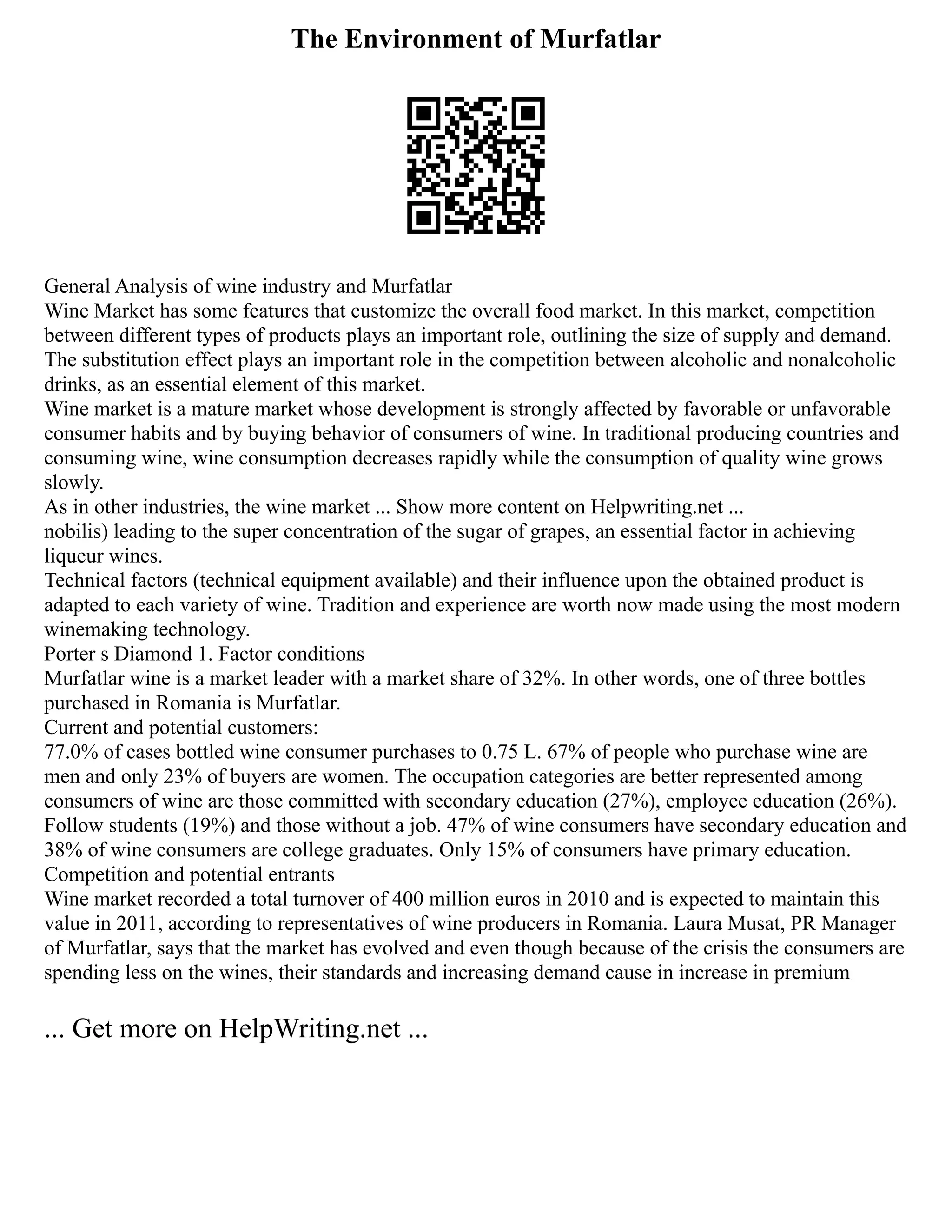 The Environment of Murfatlar
General Analysis of wine industry and Murfatlar
Wine Market has some features that customize the overall food market. In this market, competition
between different types of products plays an important role, outlining the size of supply and demand.
The substitution effect plays an important role in the competition between alcoholic and nonalcoholic
drinks, as an essential element of this market.
Wine market is a mature market whose development is strongly affected by favorable or unfavorable
consumer habits and by buying behavior of consumers of wine. In traditional producing countries and
consuming wine, wine consumption decreases rapidly while the consumption of quality wine grows
slowly.
As in other industries, the wine market ... Show more content on Helpwriting.net ...
nobilis) leading to the super concentration of the sugar of grapes, an essential factor in achieving
liqueur wines.
Technical factors (technical equipment available) and their influence upon the obtained product is
adapted to each variety of wine. Tradition and experience are worth now made using the most modern
winemaking technology.
Porter s Diamond 1. Factor conditions
Murfatlar wine is a market leader with a market share of 32%. In other words, one of three bottles
purchased in Romania is Murfatlar.
Current and potential customers:
77.0% of cases bottled wine consumer purchases to 0.75 L. 67% of people who purchase wine are
men and only 23% of buyers are women. The occupation categories are better represented among
consumers of wine are those committed with secondary education (27%), employee education (26%).
Follow students (19%) and those without a job. 47% of wine consumers have secondary education and
38% of wine consumers are college graduates. Only 15% of consumers have primary education.
Competition and potential entrants
Wine market recorded a total turnover of 400 million euros in 2010 and is expected to maintain this
value in 2011, according to representatives of wine producers in Romania. Laura Musat, PR Manager
of Murfatlar, says that the market has evolved and even though because of the crisis the consumers are
spending less on the wines, their standards and increasing demand cause in increase in premium
... Get more on HelpWriting.net ...
 