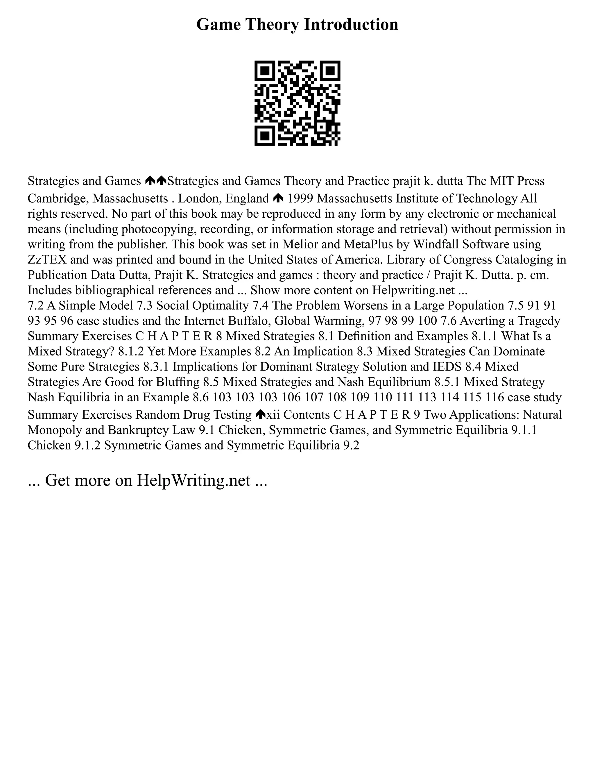 Game Theory Introduction
Strategies and Games Strategies and Games Theory and Practice prajit k. dutta The MIT Press
Cambridge, Massachusetts . London, England 1999 Massachusetts Institute of Technology All
rights reserved. No part of this book may be reproduced in any form by any electronic or mechanical
means (including photocopying, recording, or information storage and retrieval) without permission in
writing from the publisher. This book was set in Melior and MetaPlus by Windfall Software using
ZzTEX and was printed and bound in the United States of America. Library of Congress Cataloging in
Publication Data Dutta, Prajit K. Strategies and games : theory and practice / Prajit K. Dutta. p. cm.
Includes bibliographical references and ... Show more content on Helpwriting.net ...
7.2 A Simple Model 7.3 Social Optimality 7.4 The Problem Worsens in a Large Population 7.5 91 91
93 95 96 case studies and the Internet Buffalo, Global Warming, 97 98 99 100 7.6 Averting a Tragedy
Summary Exercises C H A P T E R 8 Mixed Strategies 8.1 Deﬁnition and Examples 8.1.1 What Is a
Mixed Strategy? 8.1.2 Yet More Examples 8.2 An Implication 8.3 Mixed Strategies Can Dominate
Some Pure Strategies 8.3.1 Implications for Dominant Strategy Solution and IEDS 8.4 Mixed
Strategies Are Good for Blufﬁng 8.5 Mixed Strategies and Nash Equilibrium 8.5.1 Mixed Strategy
Nash Equilibria in an Example 8.6 103 103 103 106 107 108 109 110 111 113 114 115 116 case study
Summary Exercises Random Drug Testing xii Contents C H A P T E R 9 Two Applications: Natural
Monopoly and Bankruptcy Law 9.1 Chicken, Symmetric Games, and Symmetric Equilibria 9.1.1
Chicken 9.1.2 Symmetric Games and Symmetric Equilibria 9.2
... Get more on HelpWriting.net ...
 