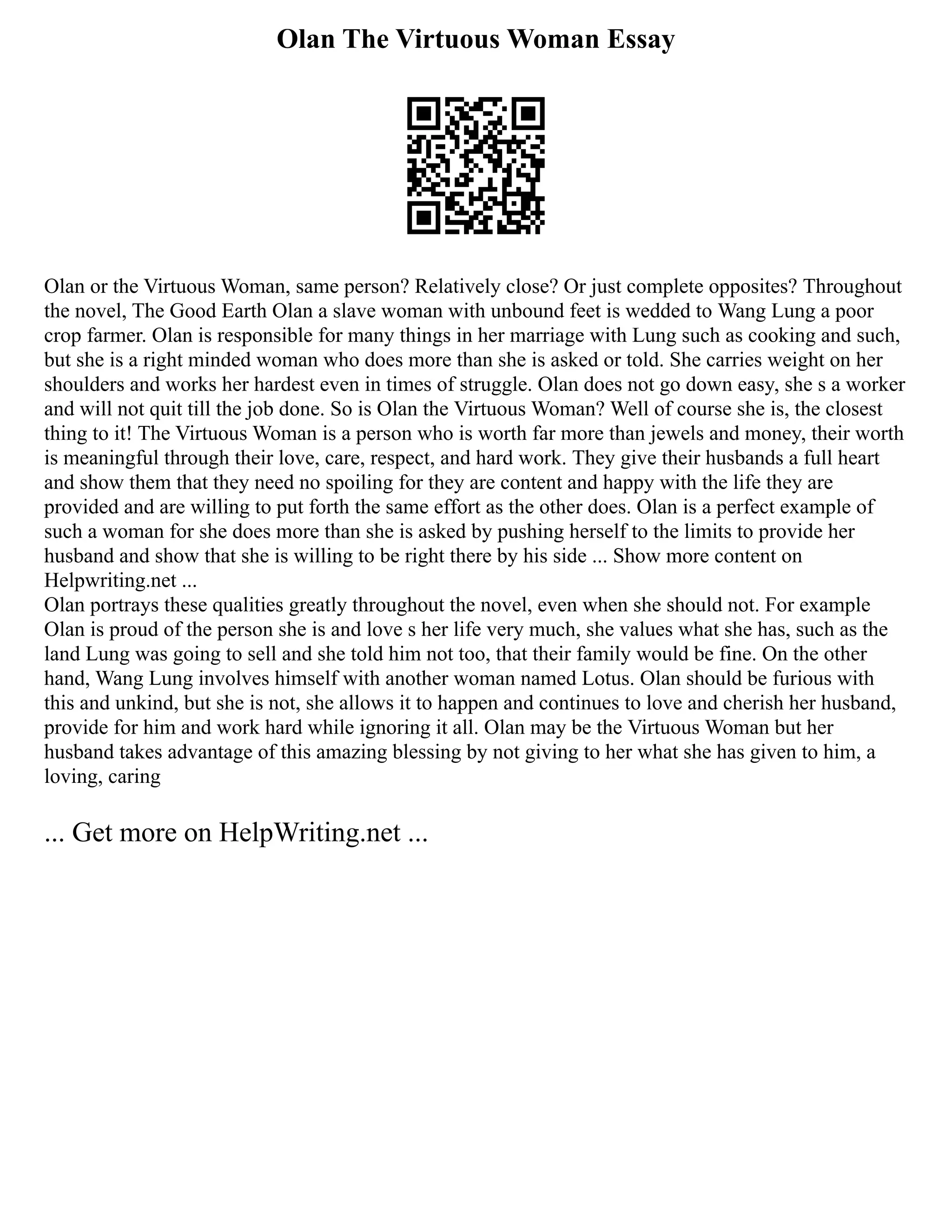 Olan The Virtuous Woman Essay
Olan or the Virtuous Woman, same person? Relatively close? Or just complete opposites? Throughout
the novel, The Good Earth Olan a slave woman with unbound feet is wedded to Wang Lung a poor
crop farmer. Olan is responsible for many things in her marriage with Lung such as cooking and such,
but she is a right minded woman who does more than she is asked or told. She carries weight on her
shoulders and works her hardest even in times of struggle. Olan does not go down easy, she s a worker
and will not quit till the job done. So is Olan the Virtuous Woman? Well of course she is, the closest
thing to it! The Virtuous Woman is a person who is worth far more than jewels and money, their worth
is meaningful through their love, care, respect, and hard work. They give their husbands a full heart
and show them that they need no spoiling for they are content and happy with the life they are
provided and are willing to put forth the same effort as the other does. Olan is a perfect example of
such a woman for she does more than she is asked by pushing herself to the limits to provide her
husband and show that she is willing to be right there by his side ... Show more content on
Helpwriting.net ...
Olan portrays these qualities greatly throughout the novel, even when she should not. For example
Olan is proud of the person she is and love s her life very much, she values what she has, such as the
land Lung was going to sell and she told him not too, that their family would be fine. On the other
hand, Wang Lung involves himself with another woman named Lotus. Olan should be furious with
this and unkind, but she is not, she allows it to happen and continues to love and cherish her husband,
provide for him and work hard while ignoring it all. Olan may be the Virtuous Woman but her
husband takes advantage of this amazing blessing by not giving to her what she has given to him, a
loving, caring
... Get more on HelpWriting.net ...
 