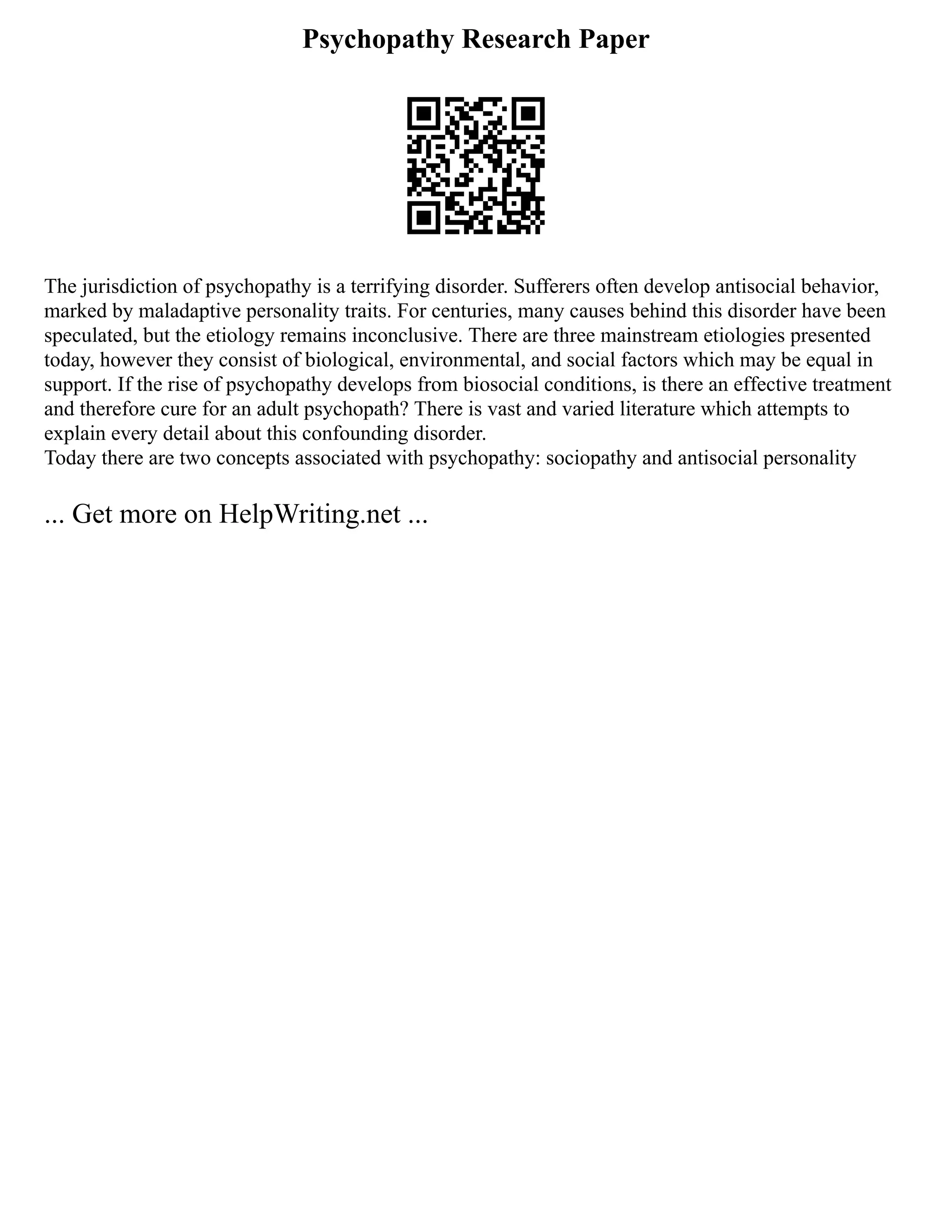 Psychopathy Research Paper
The jurisdiction of psychopathy is a terrifying disorder. Sufferers often develop antisocial behavior,
marked by maladaptive personality traits. For centuries, many causes behind this disorder have been
speculated, but the etiology remains inconclusive. There are three mainstream etiologies presented
today, however they consist of biological, environmental, and social factors which may be equal in
support. If the rise of psychopathy develops from biosocial conditions, is there an effective treatment
and therefore cure for an adult psychopath? There is vast and varied literature which attempts to
explain every detail about this confounding disorder.
Today there are two concepts associated with psychopathy: sociopathy and antisocial personality
... Get more on HelpWriting.net ...
 