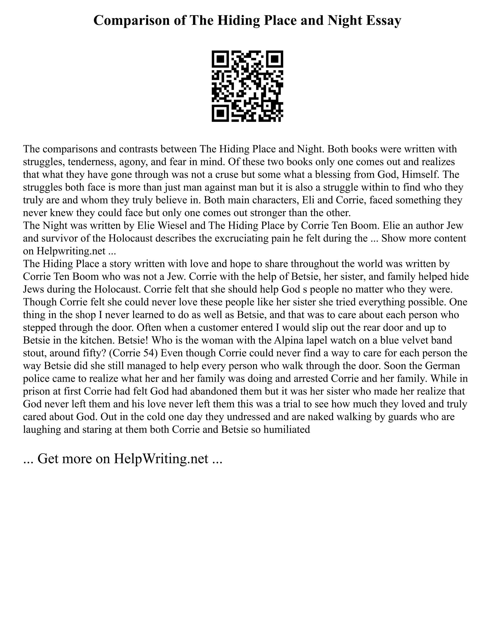 Comparison of The Hiding Place and Night Essay
The comparisons and contrasts between The Hiding Place and Night. Both books were written with
struggles, tenderness, agony, and fear in mind. Of these two books only one comes out and realizes
that what they have gone through was not a cruse but some what a blessing from God, Himself. The
struggles both face is more than just man against man but it is also a struggle within to find who they
truly are and whom they truly believe in. Both main characters, Eli and Corrie, faced something they
never knew they could face but only one comes out stronger than the other.
The Night was written by Elie Wiesel and The Hiding Place by Corrie Ten Boom. Elie an author Jew
and survivor of the Holocaust describes the excruciating pain he felt during the ... Show more content
on Helpwriting.net ...
The Hiding Place a story written with love and hope to share throughout the world was written by
Corrie Ten Boom who was not a Jew. Corrie with the help of Betsie, her sister, and family helped hide
Jews during the Holocaust. Corrie felt that she should help God s people no matter who they were.
Though Corrie felt she could never love these people like her sister she tried everything possible. One
thing in the shop I never learned to do as well as Betsie, and that was to care about each person who
stepped through the door. Often when a customer entered I would slip out the rear door and up to
Betsie in the kitchen. Betsie! Who is the woman with the Alpina lapel watch on a blue velvet band
stout, around fifty? (Corrie 54) Even though Corrie could never find a way to care for each person the
way Betsie did she still managed to help every person who walk through the door. Soon the German
police came to realize what her and her family was doing and arrested Corrie and her family. While in
prison at first Corrie had felt God had abandoned them but it was her sister who made her realize that
God never left them and his love never left them this was a trial to see how much they loved and truly
cared about God. Out in the cold one day they undressed and are naked walking by guards who are
laughing and staring at them both Corrie and Betsie so humiliated
... Get more on HelpWriting.net ...
 