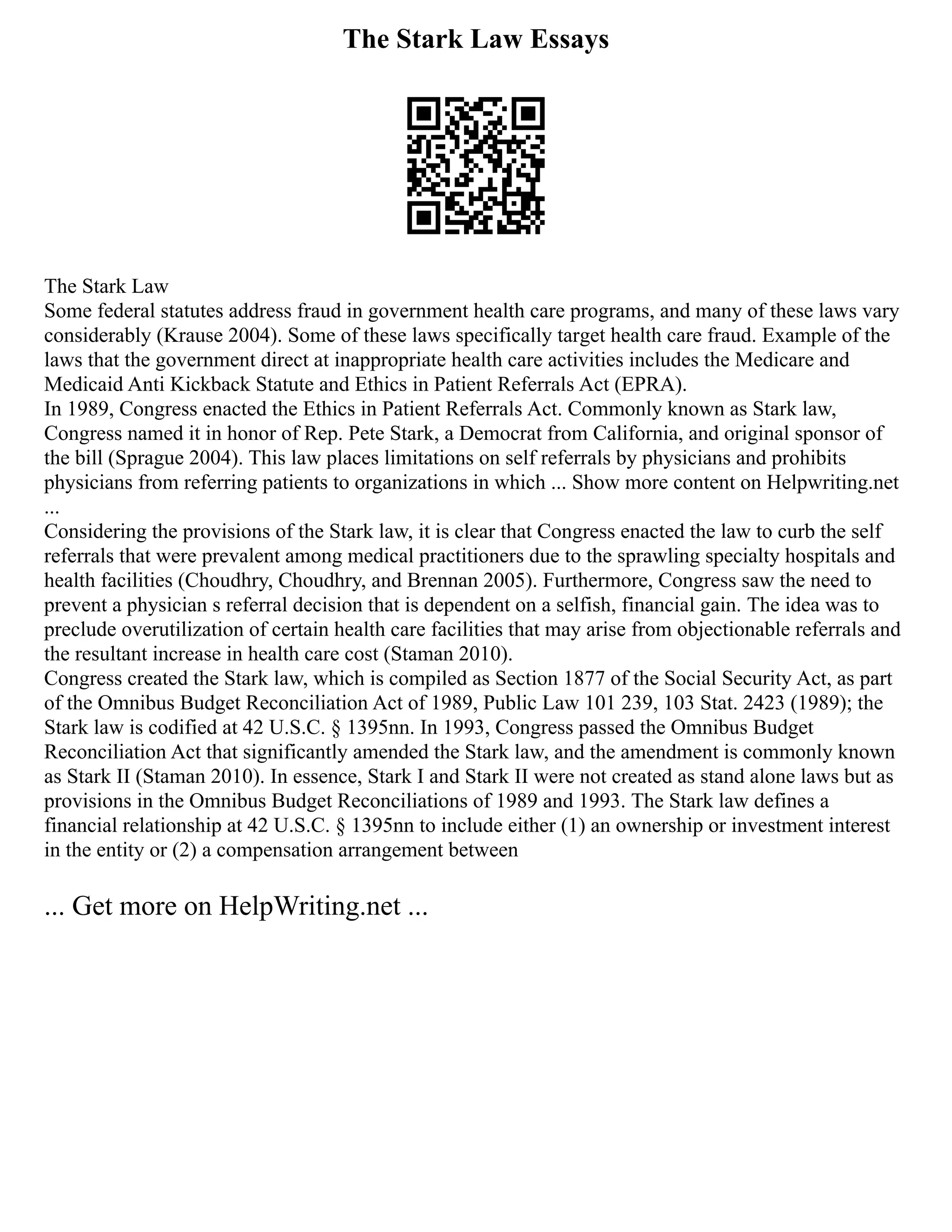 The Stark Law Essays
The Stark Law
Some federal statutes address fraud in government health care programs, and many of these laws vary
considerably (Krause 2004). Some of these laws specifically target health care fraud. Example of the
laws that the government direct at inappropriate health care activities includes the Medicare and
Medicaid Anti Kickback Statute and Ethics in Patient Referrals Act (EPRA).
In 1989, Congress enacted the Ethics in Patient Referrals Act. Commonly known as Stark law,
Congress named it in honor of Rep. Pete Stark, a Democrat from California, and original sponsor of
the bill (Sprague 2004). This law places limitations on self referrals by physicians and prohibits
physicians from referring patients to organizations in which ... Show more content on Helpwriting.net
...
Considering the provisions of the Stark law, it is clear that Congress enacted the law to curb the self
referrals that were prevalent among medical practitioners due to the sprawling specialty hospitals and
health facilities (Choudhry, Choudhry, and Brennan 2005). Furthermore, Congress saw the need to
prevent a physician s referral decision that is dependent on a selfish, financial gain. The idea was to
preclude overutilization of certain health care facilities that may arise from objectionable referrals and
the resultant increase in health care cost (Staman 2010).
Congress created the Stark law, which is compiled as Section 1877 of the Social Security Act, as part
of the Omnibus Budget Reconciliation Act of 1989, Public Law 101 239, 103 Stat. 2423 (1989); the
Stark law is codified at 42 U.S.C. § 1395nn. In 1993, Congress passed the Omnibus Budget
Reconciliation Act that significantly amended the Stark law, and the amendment is commonly known
as Stark II (Staman 2010). In essence, Stark I and Stark II were not created as stand alone laws but as
provisions in the Omnibus Budget Reconciliations of 1989 and 1993. The Stark law defines a
financial relationship at 42 U.S.C. § 1395nn to include either (1) an ownership or investment interest
in the entity or (2) a compensation arrangement between
... Get more on HelpWriting.net ...
 