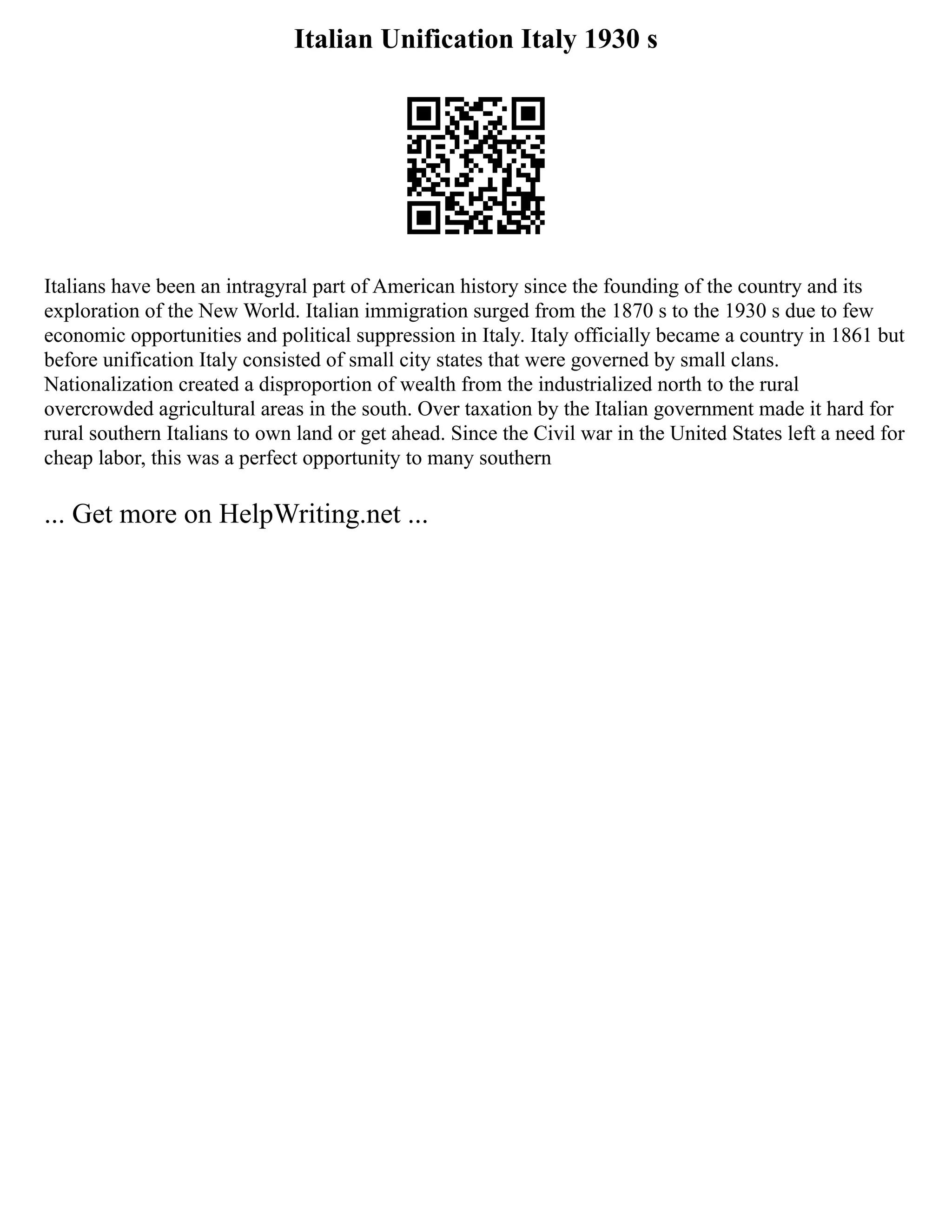 Italian Unification Italy 1930 s
Italians have been an intragyral part of American history since the founding of the country and its
exploration of the New World. Italian immigration surged from the 1870 s to the 1930 s due to few
economic opportunities and political suppression in Italy. Italy officially became a country in 1861 but
before unification Italy consisted of small city states that were governed by small clans.
Nationalization created a disproportion of wealth from the industrialized north to the rural
overcrowded agricultural areas in the south. Over taxation by the Italian government made it hard for
rural southern Italians to own land or get ahead. Since the Civil war in the United States left a need for
cheap labor, this was a perfect opportunity to many southern
... Get more on HelpWriting.net ...
 