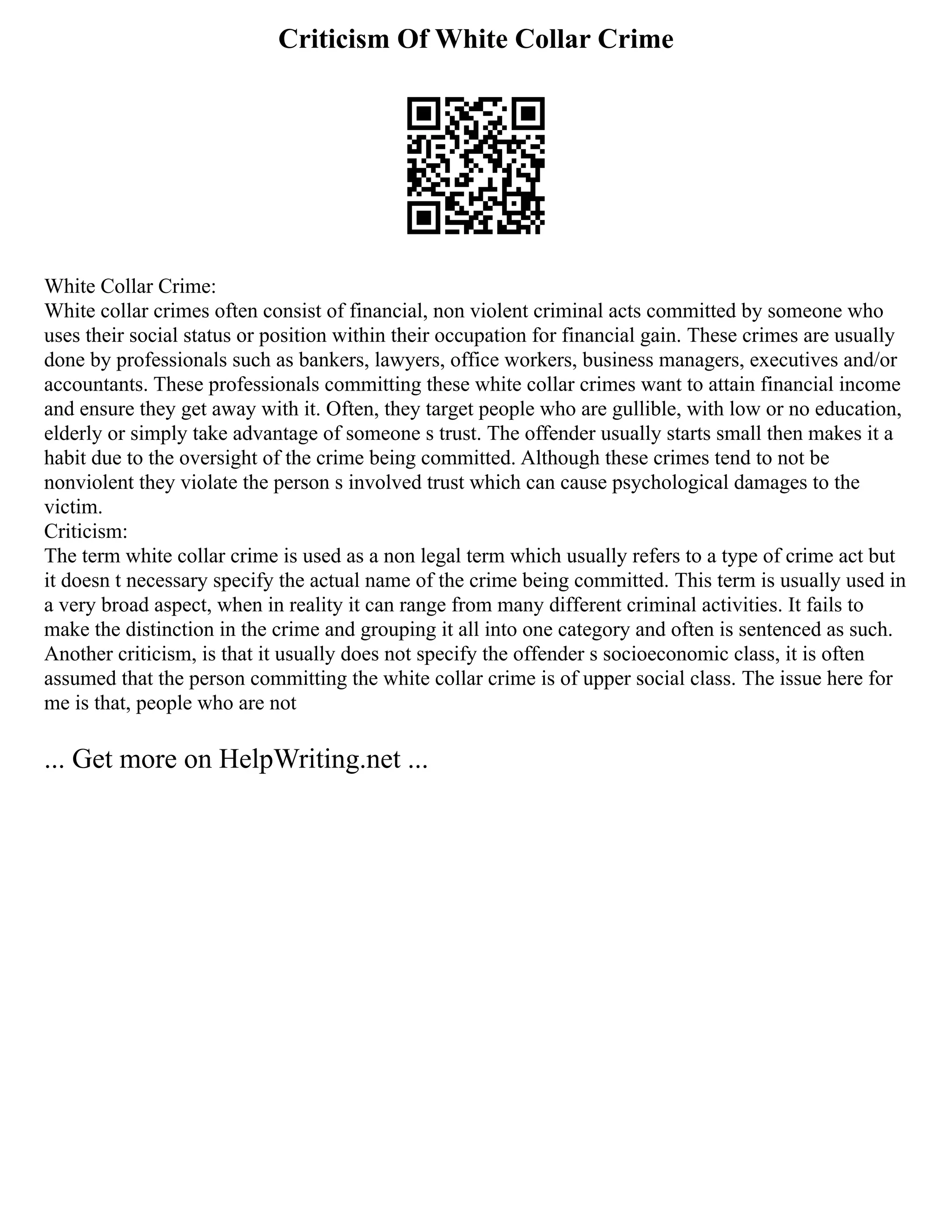 Criticism Of White Collar Crime
White Collar Crime:
White collar crimes often consist of financial, non violent criminal acts committed by someone who
uses their social status or position within their occupation for financial gain. These crimes are usually
done by professionals such as bankers, lawyers, office workers, business managers, executives and/or
accountants. These professionals committing these white collar crimes want to attain financial income
and ensure they get away with it. Often, they target people who are gullible, with low or no education,
elderly or simply take advantage of someone s trust. The offender usually starts small then makes it a
habit due to the oversight of the crime being committed. Although these crimes tend to not be
nonviolent they violate the person s involved trust which can cause psychological damages to the
victim.
Criticism:
The term white collar crime is used as a non legal term which usually refers to a type of crime act but
it doesn t necessary specify the actual name of the crime being committed. This term is usually used in
a very broad aspect, when in reality it can range from many different criminal activities. It fails to
make the distinction in the crime and grouping it all into one category and often is sentenced as such.
Another criticism, is that it usually does not specify the offender s socioeconomic class, it is often
assumed that the person committing the white collar crime is of upper social class. The issue here for
me is that, people who are not
... Get more on HelpWriting.net ...
 