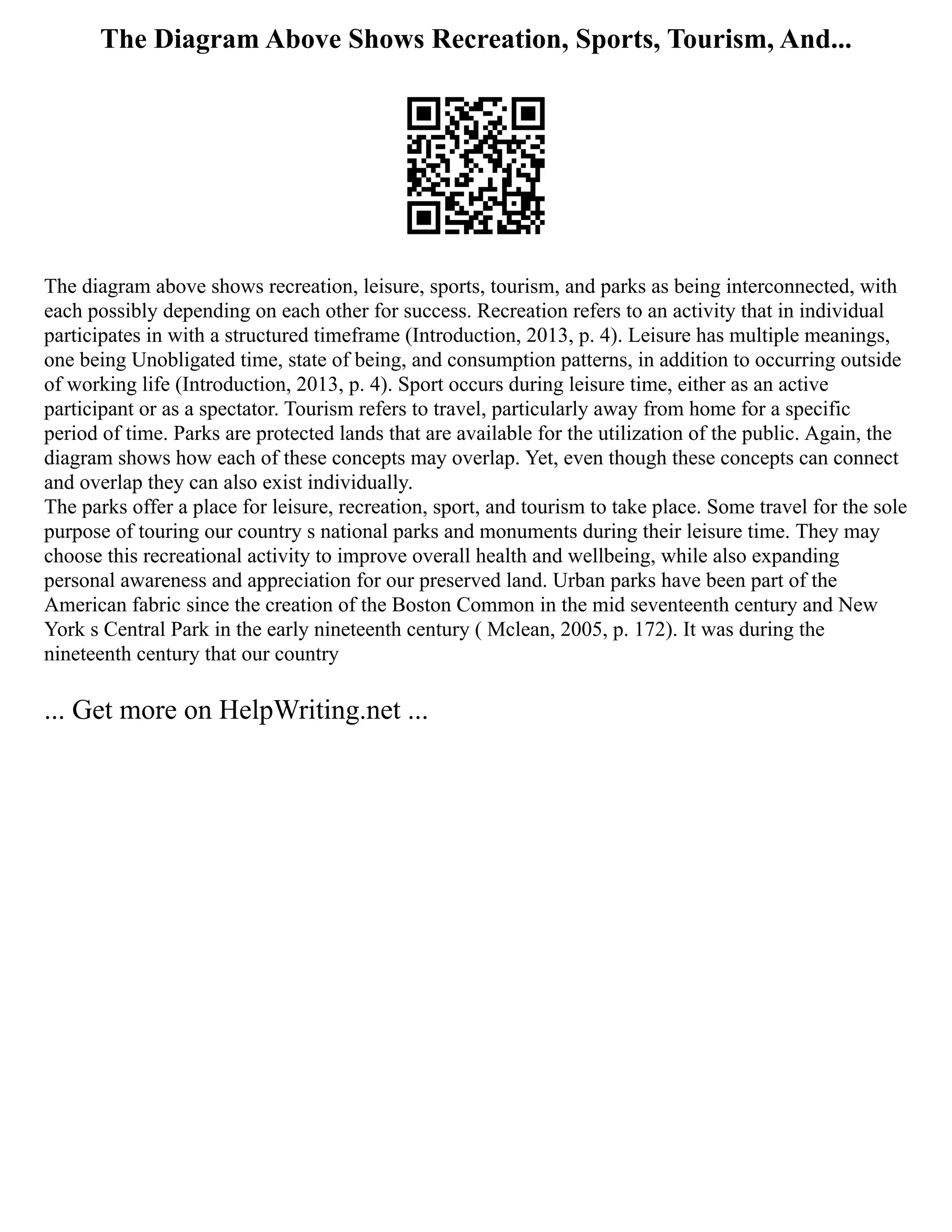 The Diagram Above Shows Recreation, Sports, Tourism, And...
The diagram above shows recreation, leisure, sports, tourism, and parks as being interconnected, with
each possibly depending on each other for success. Recreation refers to an activity that in individual
participates in with a structured timeframe (Introduction, 2013, p. 4). Leisure has multiple meanings,
one being Unobligated time, state of being, and consumption patterns, in addition to occurring outside
of working life (Introduction, 2013, p. 4). Sport occurs during leisure time, either as an active
participant or as a spectator. Tourism refers to travel, particularly away from home for a specific
period of time. Parks are protected lands that are available for the utilization of the public. Again, the
diagram shows how each of these concepts may overlap. Yet, even though these concepts can connect
and overlap they can also exist individually.
The parks offer a place for leisure, recreation, sport, and tourism to take place. Some travel for the sole
purpose of touring our country s national parks and monuments during their leisure time. They may
choose this recreational activity to improve overall health and wellbeing, while also expanding
personal awareness and appreciation for our preserved land. Urban parks have been part of the
American fabric since the creation of the Boston Common in the mid seventeenth century and New
York s Central Park in the early nineteenth century ( Mclean, 2005, p. 172). It was during the
nineteenth century that our country
... Get more on HelpWriting.net ...
 