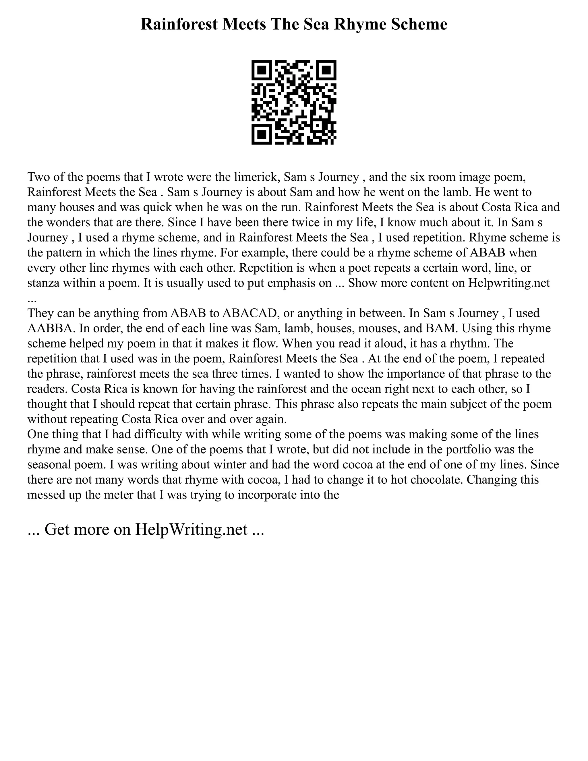 Rainforest Meets The Sea Rhyme Scheme
Two of the poems that I wrote were the limerick, Sam s Journey , and the six room image poem,
Rainforest Meets the Sea . Sam s Journey is about Sam and how he went on the lamb. He went to
many houses and was quick when he was on the run. Rainforest Meets the Sea is about Costa Rica and
the wonders that are there. Since I have been there twice in my life, I know much about it. In Sam s
Journey , I used a rhyme scheme, and in Rainforest Meets the Sea , I used repetition. Rhyme scheme is
the pattern in which the lines rhyme. For example, there could be a rhyme scheme of ABAB when
every other line rhymes with each other. Repetition is when a poet repeats a certain word, line, or
stanza within a poem. It is usually used to put emphasis on ... Show more content on Helpwriting.net
...
They can be anything from ABAB to ABACAD, or anything in between. In Sam s Journey , I used
AABBA. In order, the end of each line was Sam, lamb, houses, mouses, and BAM. Using this rhyme
scheme helped my poem in that it makes it flow. When you read it aloud, it has a rhythm. The
repetition that I used was in the poem, Rainforest Meets the Sea . At the end of the poem, I repeated
the phrase, rainforest meets the sea three times. I wanted to show the importance of that phrase to the
readers. Costa Rica is known for having the rainforest and the ocean right next to each other, so I
thought that I should repeat that certain phrase. This phrase also repeats the main subject of the poem
without repeating Costa Rica over and over again.
One thing that I had difficulty with while writing some of the poems was making some of the lines
rhyme and make sense. One of the poems that I wrote, but did not include in the portfolio was the
seasonal poem. I was writing about winter and had the word cocoa at the end of one of my lines. Since
there are not many words that rhyme with cocoa, I had to change it to hot chocolate. Changing this
messed up the meter that I was trying to incorporate into the
... Get more on HelpWriting.net ...
 