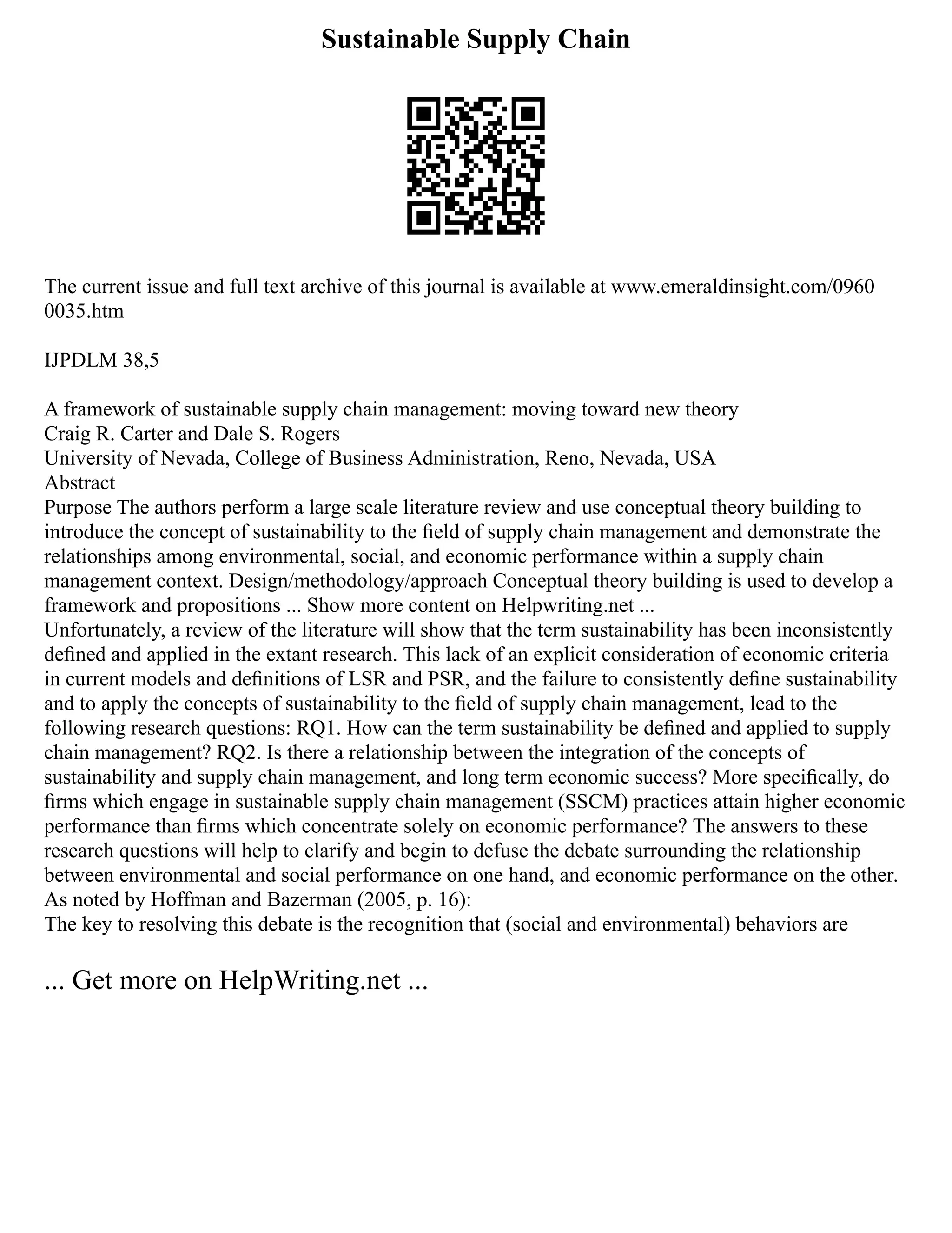 Sustainable Supply Chain
The current issue and full text archive of this journal is available at www.emeraldinsight.com/0960
0035.htm
IJPDLM 38,5
A framework of sustainable supply chain management: moving toward new theory
Craig R. Carter and Dale S. Rogers
University of Nevada, College of Business Administration, Reno, Nevada, USA
Abstract
Purpose The authors perform a large scale literature review and use conceptual theory building to
introduce the concept of sustainability to the ﬁeld of supply chain management and demonstrate the
relationships among environmental, social, and economic performance within a supply chain
management context. Design/methodology/approach Conceptual theory building is used to develop a
framework and propositions ... Show more content on Helpwriting.net ...
Unfortunately, a review of the literature will show that the term sustainability has been inconsistently
deﬁned and applied in the extant research. This lack of an explicit consideration of economic criteria
in current models and deﬁnitions of LSR and PSR, and the failure to consistently deﬁne sustainability
and to apply the concepts of sustainability to the ﬁeld of supply chain management, lead to the
following research questions: RQ1. How can the term sustainability be deﬁned and applied to supply
chain management? RQ2. Is there a relationship between the integration of the concepts of
sustainability and supply chain management, and long term economic success? More speciﬁcally, do
ﬁrms which engage in sustainable supply chain management (SSCM) practices attain higher economic
performance than ﬁrms which concentrate solely on economic performance? The answers to these
research questions will help to clarify and begin to defuse the debate surrounding the relationship
between environmental and social performance on one hand, and economic performance on the other.
As noted by Hoffman and Bazerman (2005, p. 16):
The key to resolving this debate is the recognition that (social and environmental) behaviors are
... Get more on HelpWriting.net ...
 