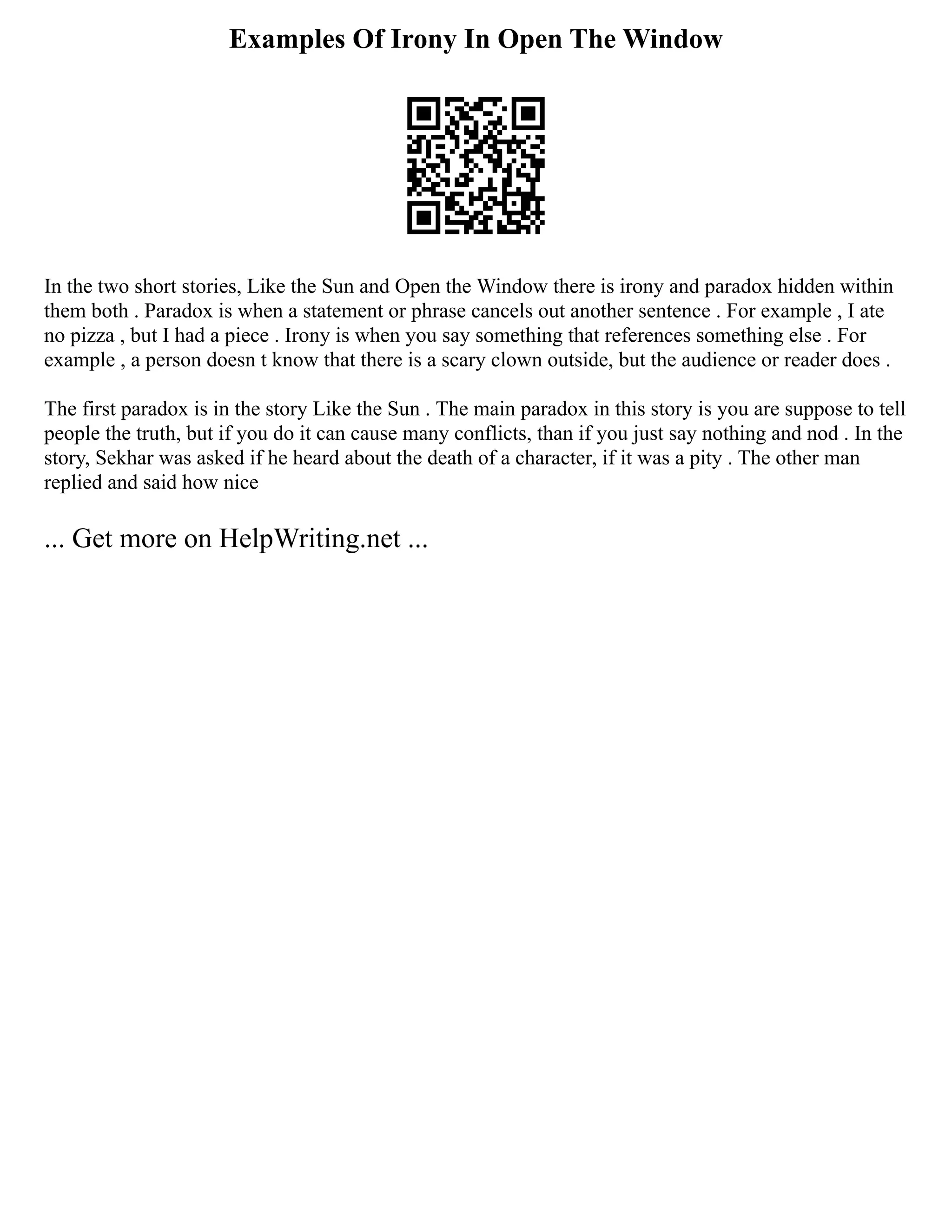 Examples Of Irony In Open The Window
In the two short stories, Like the Sun and Open the Window there is irony and paradox hidden within
them both . Paradox is when a statement or phrase cancels out another sentence . For example , I ate
no pizza , but I had a piece . Irony is when you say something that references something else . For
example , a person doesn t know that there is a scary clown outside, but the audience or reader does .
The first paradox is in the story Like the Sun . The main paradox in this story is you are suppose to tell
people the truth, but if you do it can cause many conflicts, than if you just say nothing and nod . In the
story, Sekhar was asked if he heard about the death of a character, if it was a pity . The other man
replied and said how nice
... Get more on HelpWriting.net ...
 