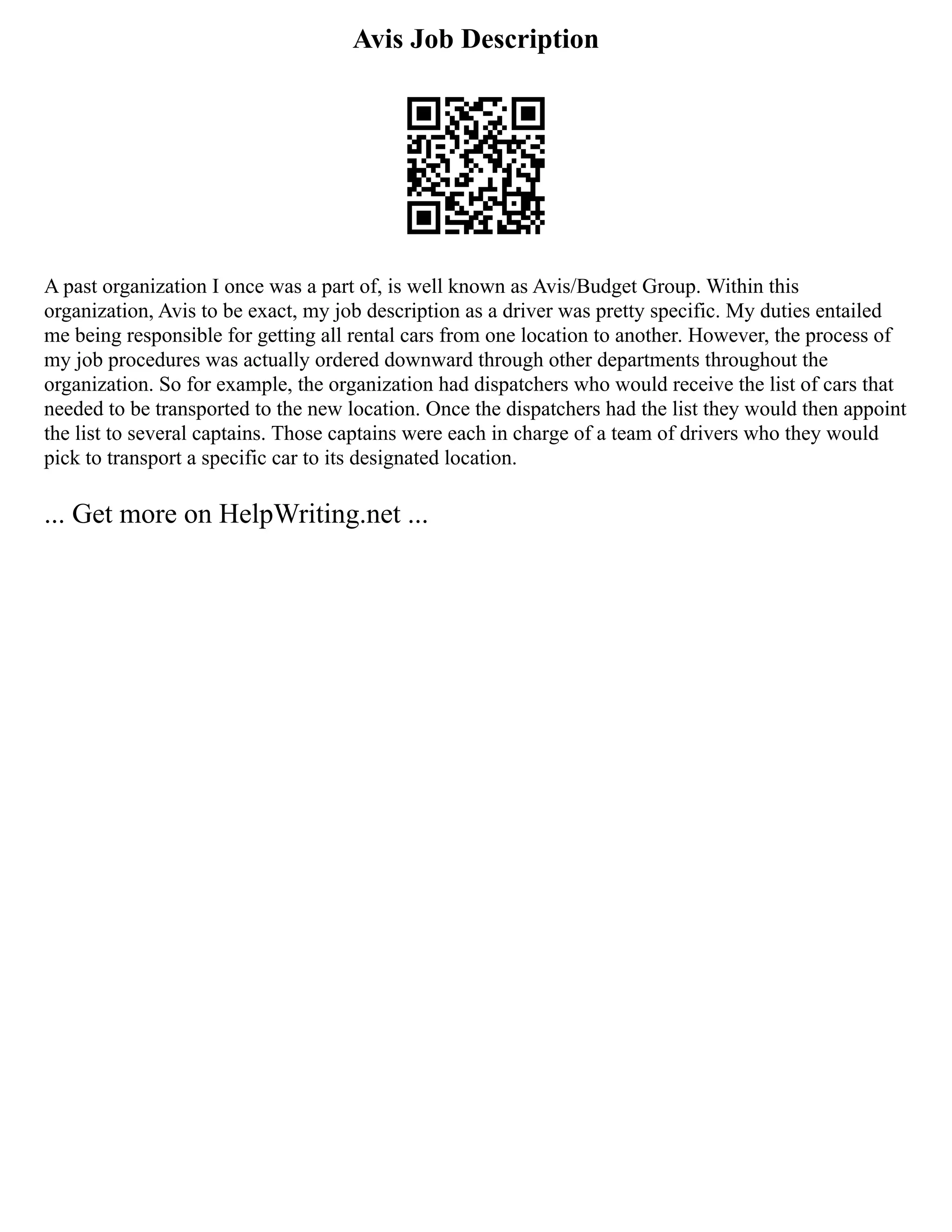 Avis Job Description
A past organization I once was a part of, is well known as Avis/Budget Group. Within this
organization, Avis to be exact, my job description as a driver was pretty specific. My duties entailed
me being responsible for getting all rental cars from one location to another. However, the process of
my job procedures was actually ordered downward through other departments throughout the
organization. So for example, the organization had dispatchers who would receive the list of cars that
needed to be transported to the new location. Once the dispatchers had the list they would then appoint
the list to several captains. Those captains were each in charge of a team of drivers who they would
pick to transport a specific car to its designated location.
... Get more on HelpWriting.net ...
 