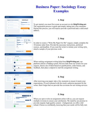 Business Paper: Sociology Essay
Examples
1. Step
To get started, you must first create an account on site HelpWriting.net.
The registration process is quick and simple, taking just a few moments.
During this process, you will need to provide a password and a valid email
address.
2. Step
In order to create a "Write My Paper For Me" request, simply complete the
10-minute order form. Provide the necessary instructions, preferred
sources, and deadline. If you want the writer to imitate your writing style,
attach a sample of your previous work.
3. Step
When seeking assignment writing help from HelpWriting.net, our
platform utilizes a bidding system. Review bids from our writers for your
request, choose one of them based on qualifications, order history, and
feedback, then place a deposit to start the assignment writing.
4. Step
After receiving your paper, take a few moments to ensure it meets your
expectations. If you're pleased with the result, authorize payment for the
writer. Don't forget that we provide free revisions for our writing services.
5. Step
When you opt to write an assignment online with us, you can request
multiple revisions to ensure your satisfaction. We stand by our promise to
provide original, high-quality content - if plagiarized, we offer a full
refund. Choose us confidently, knowing that your needs will be fully met.
Business Paper: Sociology Essay Examples Business Paper: Sociology Essay Examples
 