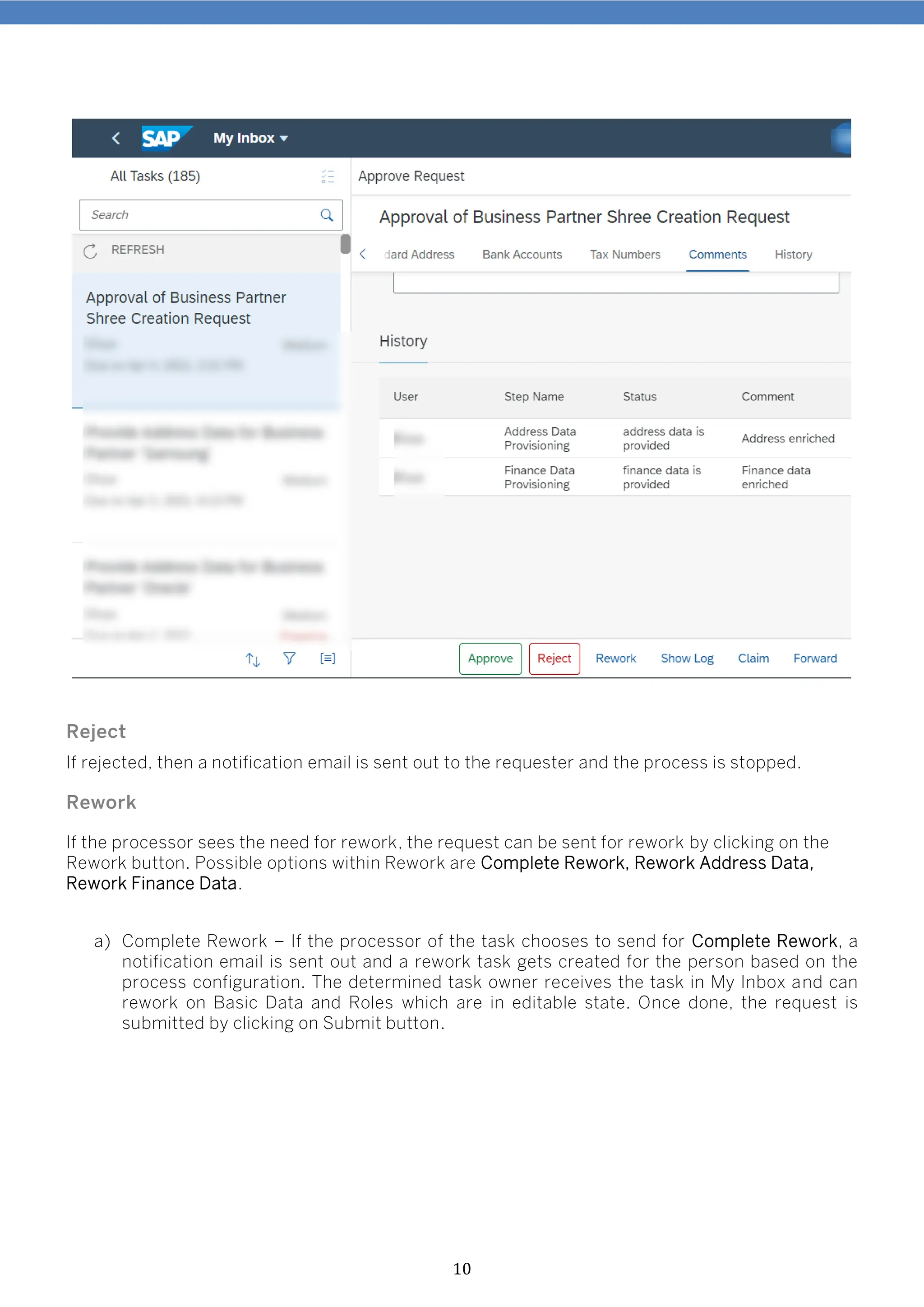 10
Reject
If rejected, then a notification email is sent out to the requester and the process is stopped.
Rework
If the processor sees the need for rework, the request can be sent for rework by clicking on the
Rework button. Possible options within Rework are Complete Rework, Rework Address Data,
Rework Finance Data.
a) Complete Rework – If the processor of the task chooses to send for Complete Rework, a
notification email is sent out and a rework task gets created for the person based on the
process configuration. The determined task owner receives the task in My Inbox and can
rework on Basic Data and Roles which are in editable state. Once done, the request is
submitted by clicking on Submit button.
 