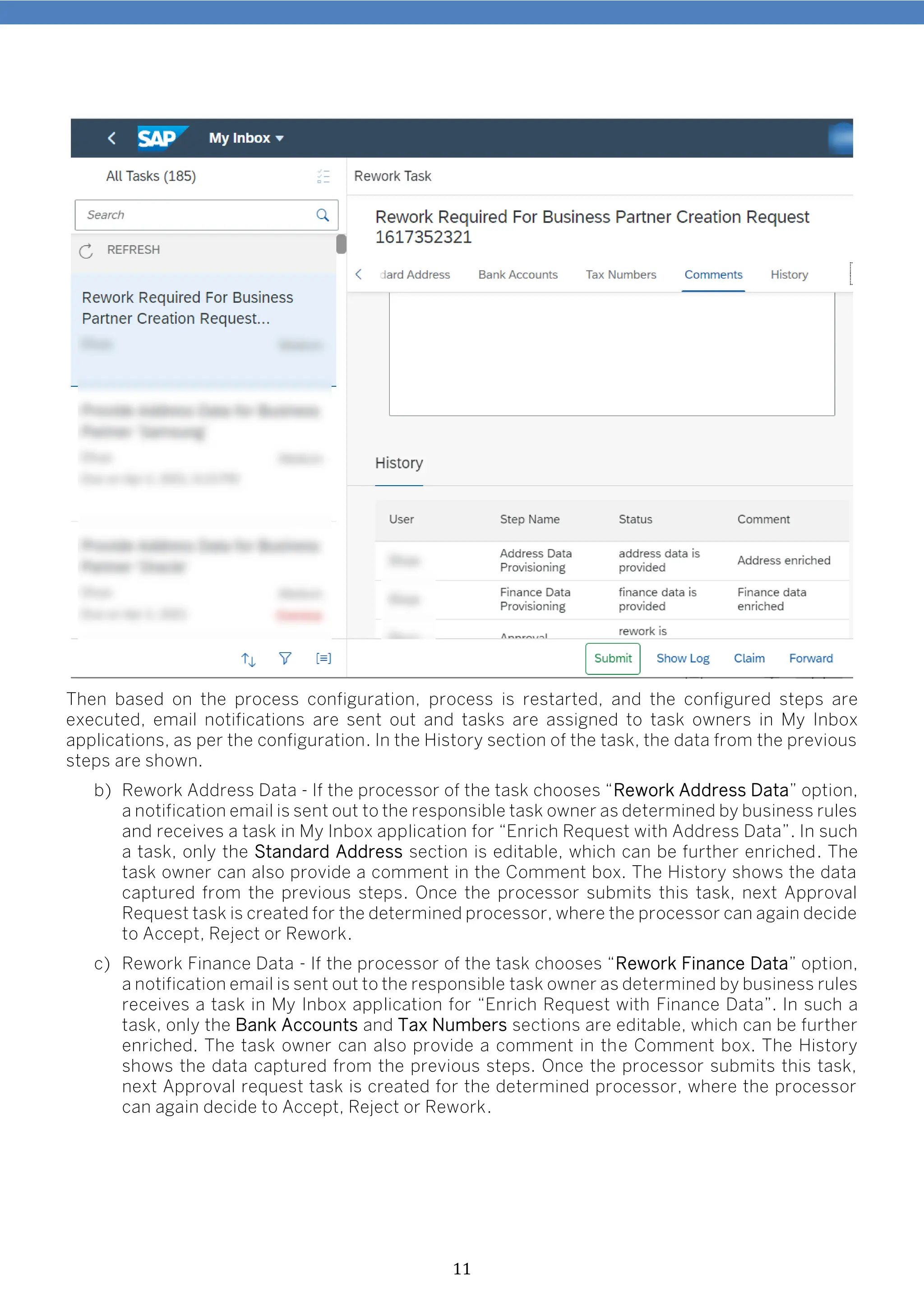11
Then based on the process configuration, process is restarted, and the configured steps are
executed, email notifications are sent out and tasks are assigned to task owners in My Inbox
applications, as per the configuration. In the History section of the task, the data from the previous
steps are shown.
b) Rework Address Data - If the processor of the task chooses “Rework Address Data” option,
a notification email is sent out to the responsible task owner as determined by business rules
and receives a task in My Inbox application for “Enrich Request with Address Data”. In such
a task, only the Standard Address section is editable, which can be further enriched. The
task owner can also provide a comment in the Comment box. The History shows the data
captured from the previous steps. Once the processor submits this task, next Approval
Request task is created for the determined processor, where the processor can again decide
to Accept, Reject or Rework.
c) Rework Finance Data - If the processor of the task chooses “Rework Finance Data” option,
a notification email is sent out to the responsible task owner as determined by business rules
receives a task in My Inbox application for “Enrich Request with Finance Data”. In such a
task, only the Bank Accounts and Tax Numbers sections are editable, which can be further
enriched. The task owner can also provide a comment in the Comment box. The History
shows the data captured from the previous steps. Once the processor submits this task,
next Approval request task is created for the determined processor, where the processor
can again decide to Accept, Reject or Rework.
 
