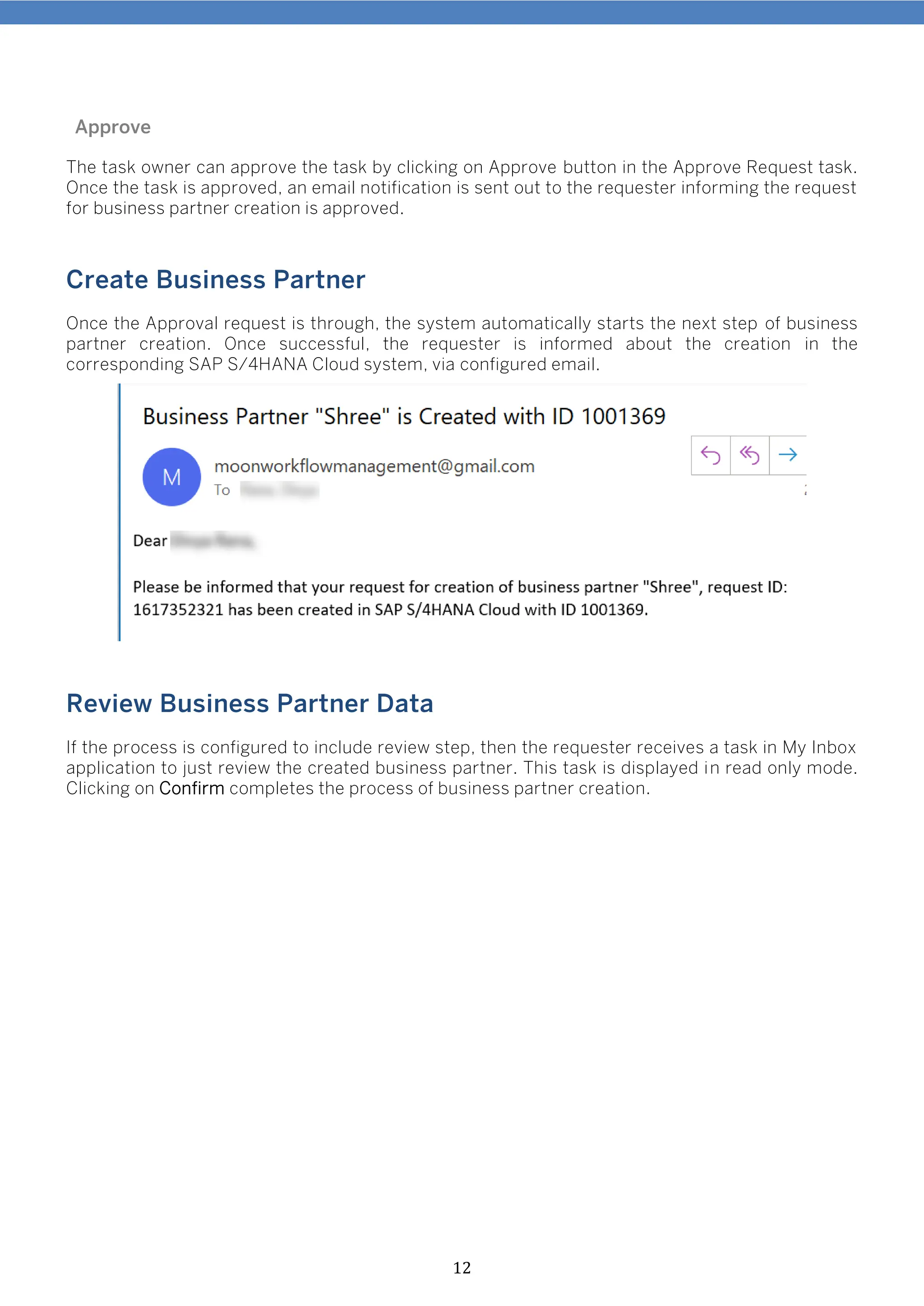 12
Approve
The task owner can approve the task by clicking on Approve button in the Approve Request task.
Once the task is approved, an email notification is sent out to the requester informing the request
for business partner creation is approved.
Create Business Partner
Once the Approval request is through, the system automatically starts the next step of business
partner creation. Once successful, the requester is informed about the creation in the
corresponding SAP S/4HANA Cloud system, via configured email.
Review Business Partner Data
If the process is configured to include review step, then the requester receives a task in My Inbox
application to just review the created business partner. This task is displayed in read only mode.
Clicking on Confirm completes the process of business partner creation.
 