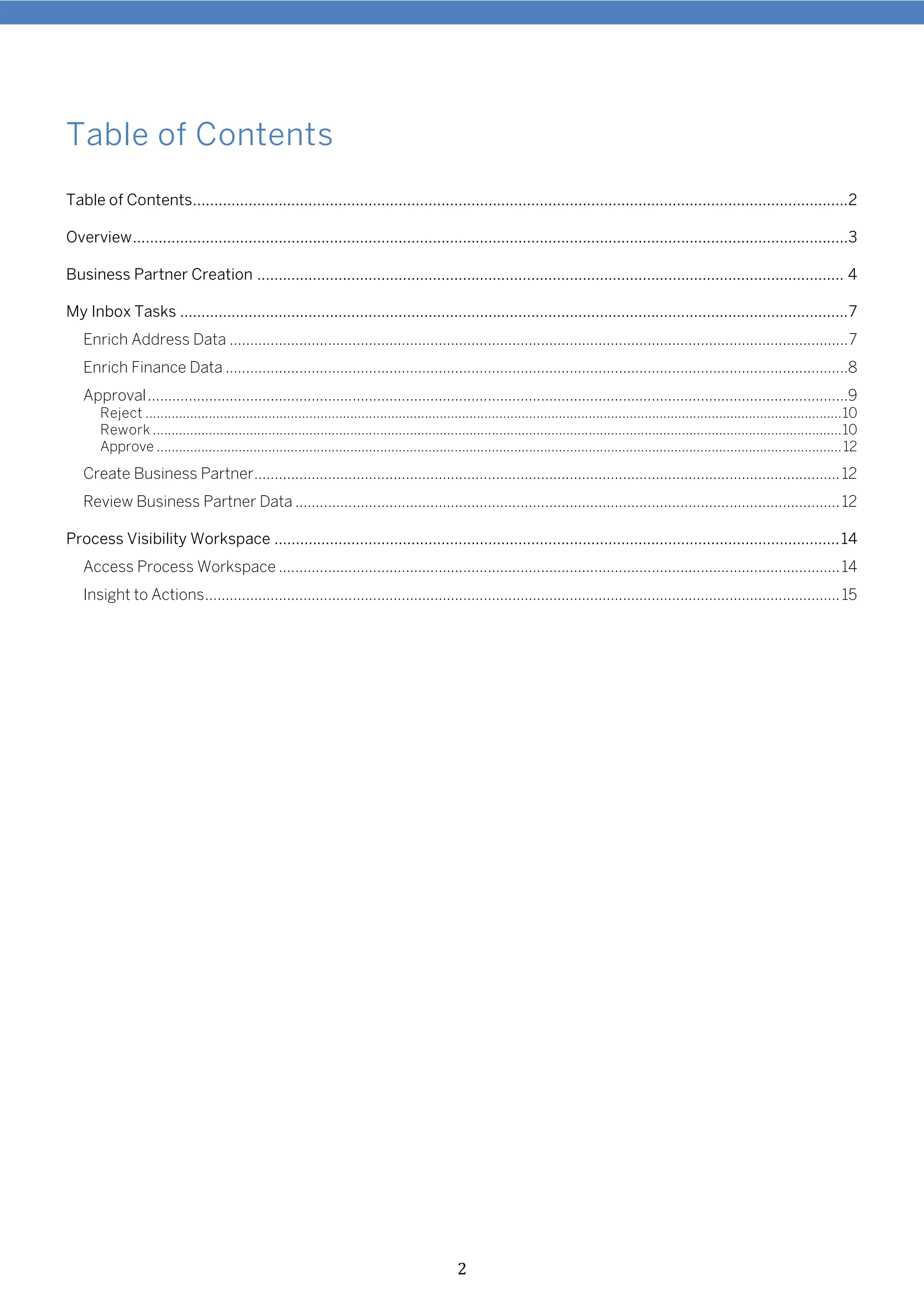 2
Table of Contents
Table of Contents.........................................................................................................................................................2
Overview.......................................................................................................................................................................3
Business Partner Creation ......................................................................................................................................... 4
My Inbox Tasks ............................................................................................................................................................7
Enrich Address Data .......................................................................................................................................................7
Enrich Finance Data ........................................................................................................................................................8
Approval...........................................................................................................................................................................9
Reject ...........................................................................................................................................................................................10
Rework .........................................................................................................................................................................................10
Approve ........................................................................................................................................................................................12
Create Business Partner...............................................................................................................................................12
Review Business Partner Data .....................................................................................................................................12
Process Visibility Workspace ....................................................................................................................................14
Access Process Workspace .........................................................................................................................................14
Insight to Actions...........................................................................................................................................................15
 