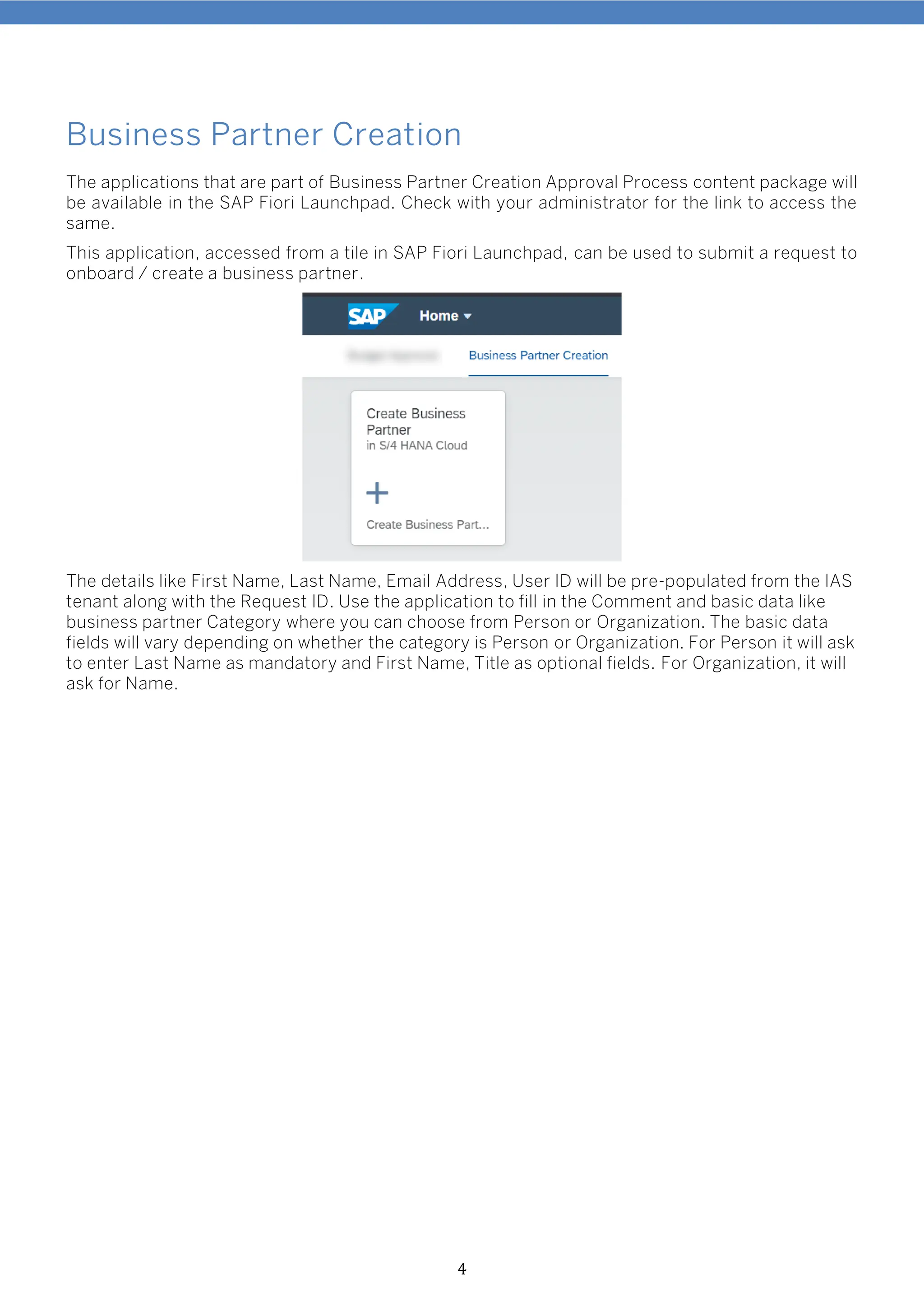 4
Business Partner Creation
The applications that are part of Business Partner Creation Approval Process content package will
be available in the SAP Fiori Launchpad. Check with your administrator for the link to access the
same.
This application, accessed from a tile in SAP Fiori Launchpad, can be used to submit a request to
onboard / create a business partner.
The details like First Name, Last Name, Email Address, User ID will be pre-populated from the IAS
tenant along with the Request ID. Use the application to fill in the Comment and basic data like
business partner Category where you can choose from Person or Organization. The basic data
fields will vary depending on whether the category is Person or Organization. For Person it will ask
to enter Last Name as mandatory and First Name, Title as optional fields. For Organization, it will
ask for Name.
 