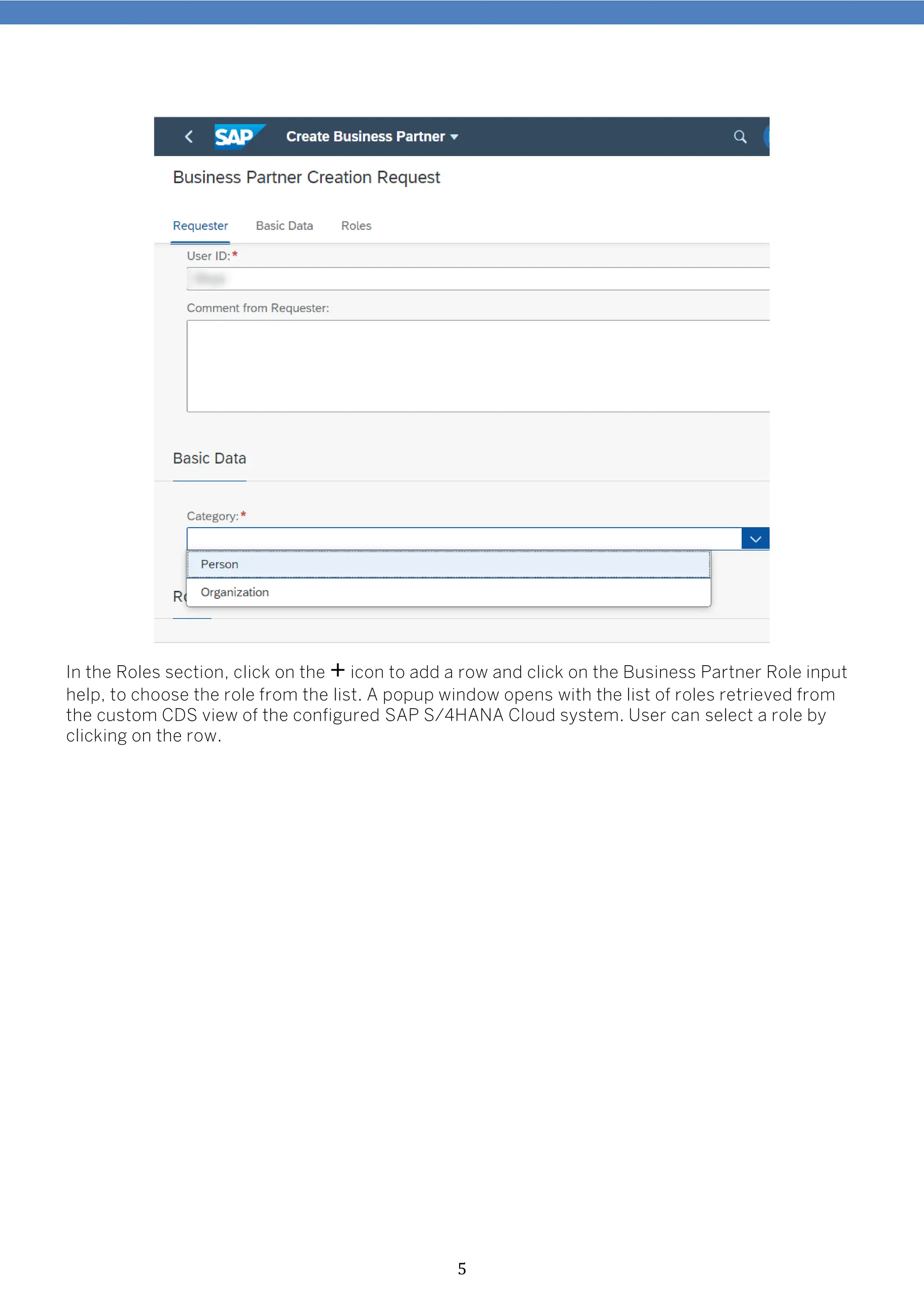 5
In the Roles section, click on the + icon to add a row and click on the Business Partner Role input
help, to choose the role from the list. A popup window opens with the list of roles retrieved from
the custom CDS view of the configured SAP S/4HANA Cloud system. User can select a role by
clicking on the row.
 