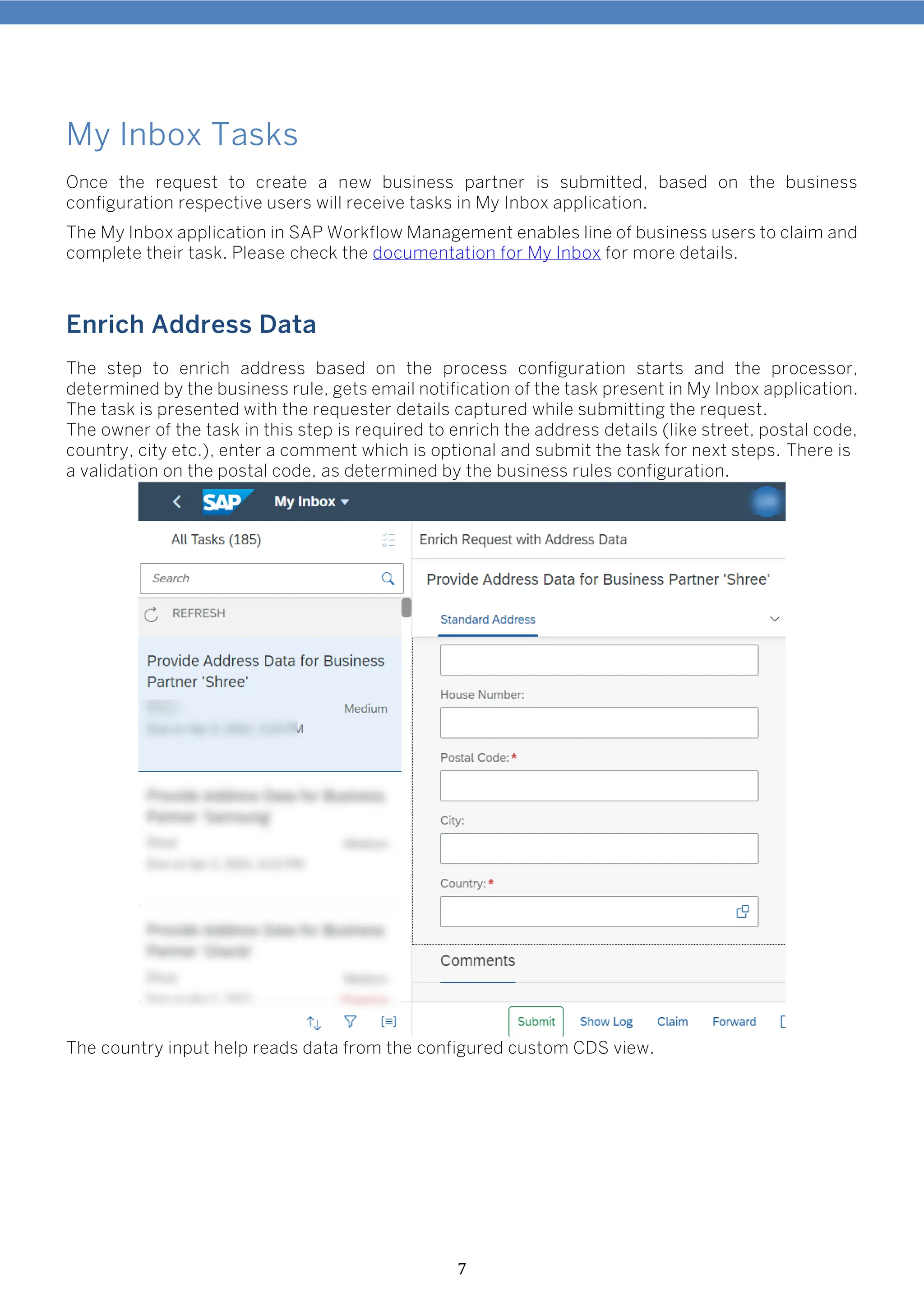 7
My Inbox Tasks
Once the request to create a new business partner is submitted, based on the business
configuration respective users will receive tasks in My Inbox application.
The My Inbox application in SAP Workflow Management enables line of business users to claim and
complete their task. Please check the documentation for My Inbox for more details.
Enrich Address Data
The step to enrich address based on the process configuration starts and the processor,
determined by the business rule, gets email notification of the task present in My Inbox application.
The task is presented with the requester details captured while submitting the request.
The owner of the task in this step is required to enrich the address details (like street, postal code,
country, city etc.), enter a comment which is optional and submit the task for next steps. There is
a validation on the postal code, as determined by the business rules configuration.
The country input help reads data from the configured custom CDS view.
 