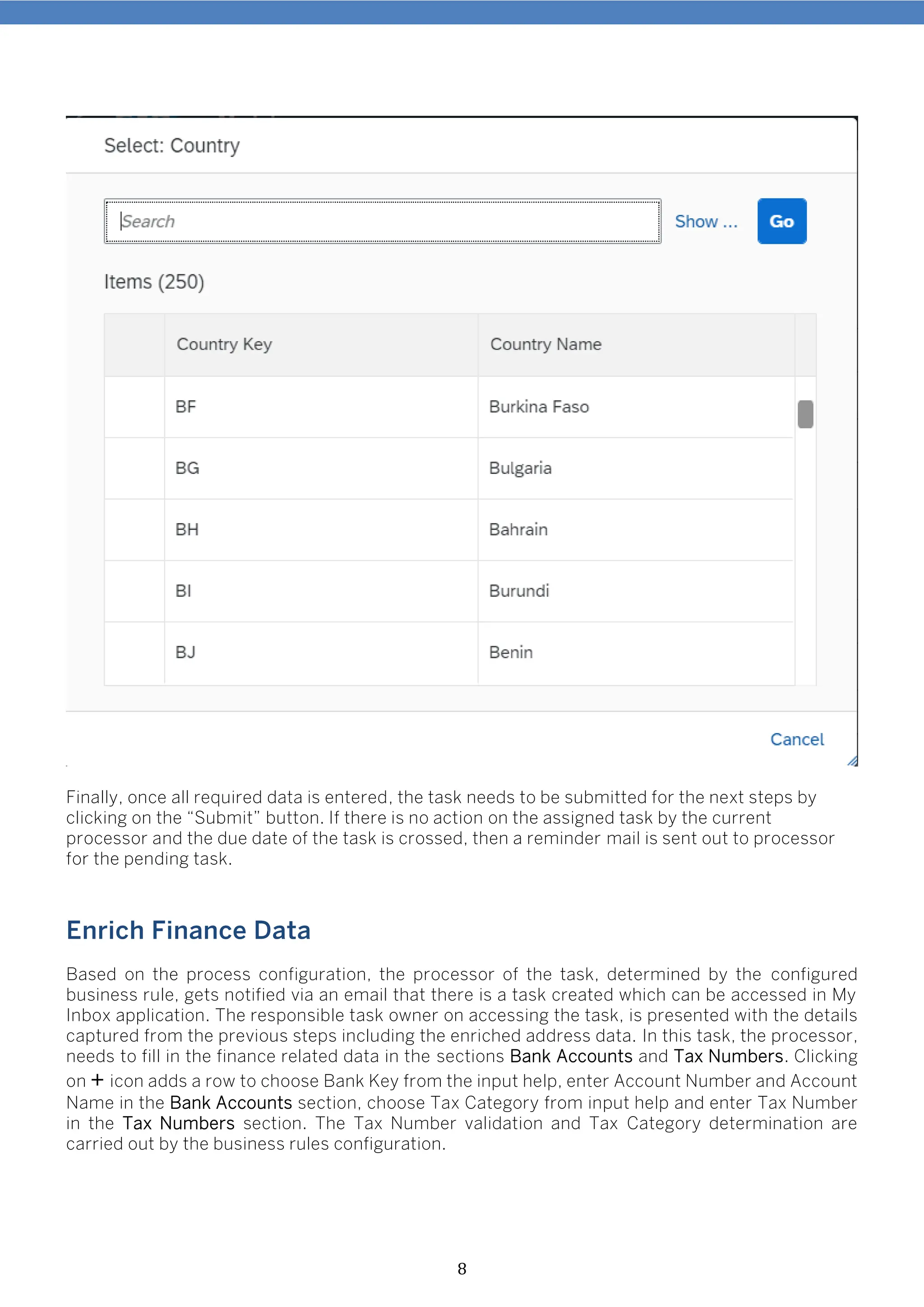 8
Finally, once all required data is entered, the task needs to be submitted for the next steps by
clicking on the “Submit” button. If there is no action on the assigned task by the current
processor and the due date of the task is crossed, then a reminder mail is sent out to processor
for the pending task.
Enrich Finance Data
Based on the process configuration, the processor of the task, determined by the configured
business rule, gets notified via an email that there is a task created which can be accessed in My
Inbox application. The responsible task owner on accessing the task, is presented with the details
captured from the previous steps including the enriched address data. In this task, the processor,
needs to fill in the finance related data in the sections Bank Accounts and Tax Numbers. Clicking
on + icon adds a row to choose Bank Key from the input help, enter Account Number and Account
Name in the Bank Accounts section, choose Tax Category from input help and enter Tax Number
in the Tax Numbers section. The Tax Number validation and Tax Category determination are
carried out by the business rules configuration.
 