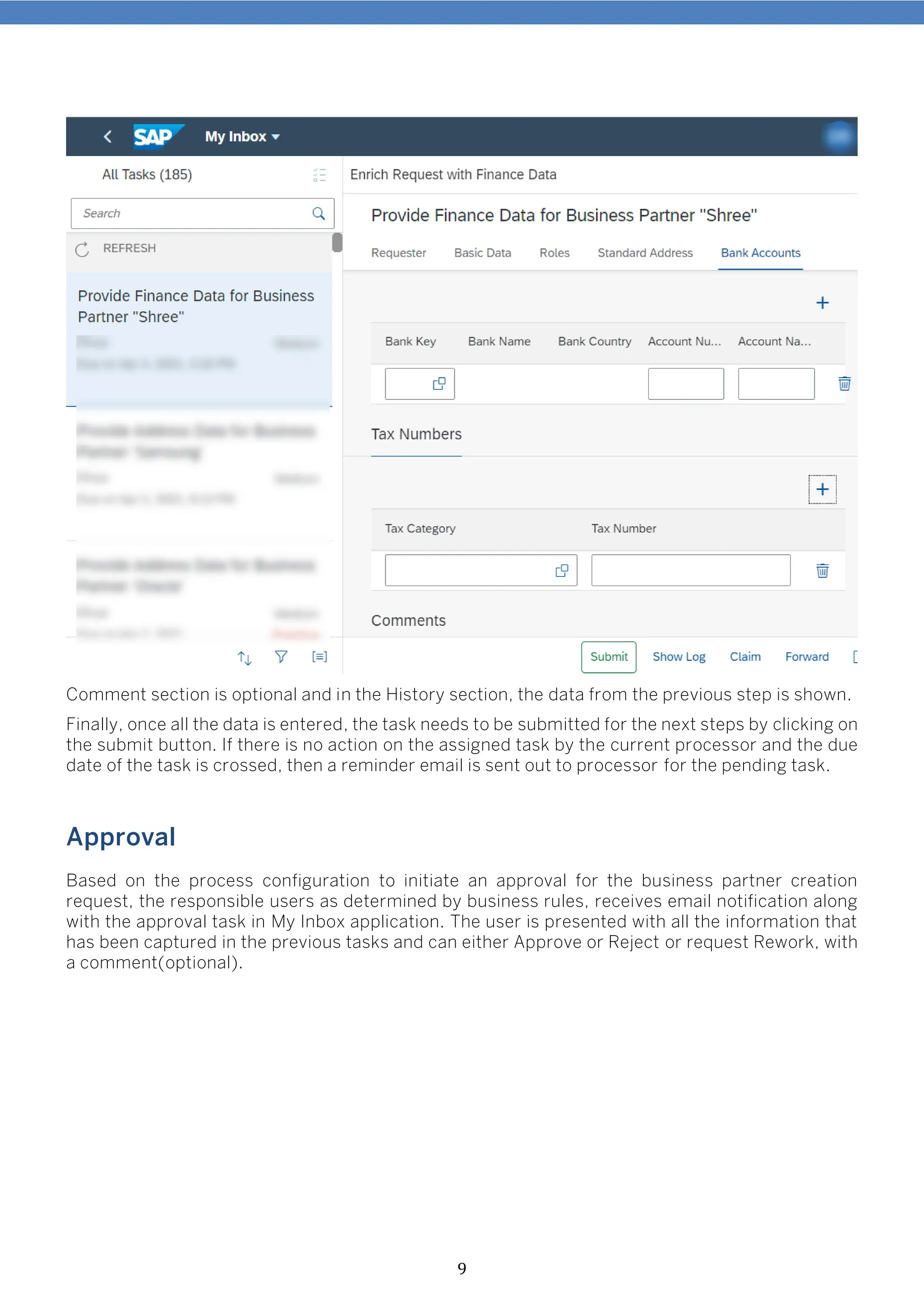9
Comment section is optional and in the History section, the data from the previous step is shown.
Finally, once all the data is entered, the task needs to be submitted for the next steps by clicking on
the submit button. If there is no action on the assigned task by the current processor and the due
date of the task is crossed, then a reminder email is sent out to processor for the pending task.
Approval
Based on the process configuration to initiate an approval for the business partner creation
request, the responsible users as determined by business rules, receives email notification along
with the approval task in My Inbox application. The user is presented with all the information that
has been captured in the previous tasks and can either Approve or Reject or request Rework, with
a comment(optional).
 