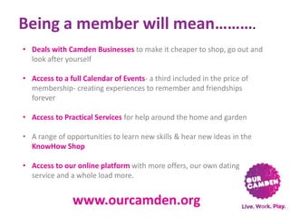 Being a member will mean……….
• Deals with Camden Businesses to make it cheaper to shop, go out and
look after yourself
• Access to a full Calendar of Events- a third included in the price of
membership- creating experiences to remember and friendships
forever
• Access to Practical Services for help around the home and garden
• A range of opportunities to learn new skills & hear new ideas in the
KnowHow Shop
• Access to our online platform with more offers, our own dating
service and a whole load more.

www.ourcamden.org

 