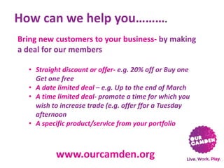 How can we help you……….
Bring new customers to your business- by making
a deal for our members
• Straight discount or offer- e.g. 20% off or Buy one
Get one free
• A date limited deal – e.g. Up to the end of March
• A time limited deal- promote a time for which you
wish to increase trade (e.g. offer ffor a Tuesday
afternoon
• A specific product/service from your portfolio

www.ourcamden.org

 