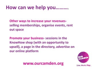 How can we help you……….
Other ways to increase your revenuesselling memberships, organise events, rent
out space
Promote your business- sessions in the
KnowHow shop (with an opportunity to
upsell), a page in the directory, advertise on
our online platform

www.ourcamden.org

 