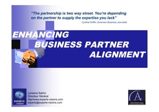 “The partnership is two way street. You’re depending
    on the partner to supply the expertise you lack”
                                  Cynthia Griffin, American Business Journalist




ENHANCING
   BUSINESS PARTNER
             ALIGNMENT



  Lansana Sakho
  Directeur Général
  http//www.experts-visions.com
  experts@experts-visions.com
 