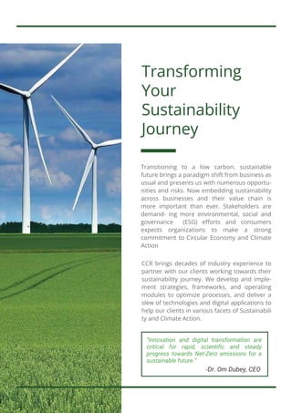 Transforming
Your
Sustainability
Journey
CCR brings decades of industry experience to
partner with our clients working towards their
sustainability journey. We develop and imple-
ment strategies, frameworks, and operating
modules to optimize processes, and deliver a
slew of technologies and digital applications to
help our clients in various facets of Sustainabili
ty and Climate Action.
Transitioning to a low carbon, sustainable
future brings a paradigm shift from business as
usual and presents us with numerous opportu-
nities and risks. Now embedding sustainability
across businesses and their value chain is
more important than ever. Stakeholders are
demand- ing more environmental, social and
governance (ESG) efforts and consumers
expects organizations to make a strong
commitment to Circular Economy and Climate
Action
“Innovation and digital transformation are
critical for rapid, scientific and steady
progress towards Net-Zero emissions for a
sustainable future.”
-Dr. Om Dubey, CEO
 