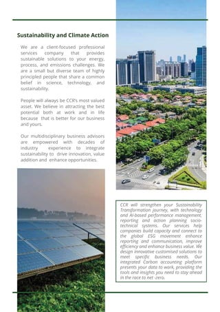 Sustainability and Climate Action
We are a client-focused professional
services company that provides
sustainable solutions to your energy,
process, and emissions challenges. We
are a small but diverse team of highly
principled people that share a common
belief in science, technology, and
sustainability.
People will always be CCR’s most valued
asset. We believe in attracting the best
potential both at work and in life
because that is better for our business
and yours.
Our multidisciplinary business advisors
are empowered with decades of
industry experience to integrate
sustainability to drive innovation, value
addition and enhance opportunities.
CCR will strengthen your Sustainability
Transformation journey, with technology
and AI-based performance management,
reporting and action planning socio-
technical systems. Our services help
companies build capacity and connect to
the global ESG movement enhance
reporting and communication, improve
efficiency and enhance business value. We
design Innovative customised solutions to
meet specific business needs. Our
integrated Carbon accounting platform
presents your data to work, providing the
tools and insights you need to stay ahead
in the race to net -zero.
-
 