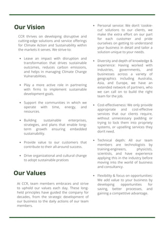 Our Vision
Our Values
At CCR, team members embraces and strive
to uphold our values each day. These long-
held principles have guided the company for
decades, from the strategic development of
our business to the daily actions of our team
members.
CCR thrives on developing disruptive and
cutting-edge solutions and service offerings
for Climate Action and Sustainability within
the markets it serves. We strive to:
Leave an impact with disruption and
transformation that drives sustainable
outcomes, reduces carbon emissions,
and helps in managing Climate Change
Vulnerabilities.
Play a more active role in partnering
with firms to implement sustainable
development goals.
Support the communities in which we
operate with time, energy, and
resources.
Building sustainable enterprises,
strategies, and plans that enable long-
term growth ensuring embedded
sustainability.
Provide value to our customers that
contribute to their all-around success.
Drive organizational and cultural change
to adopt sustainable pratices
Personal service: We don’t ‘cookie-
cut’ solutions to our clients, we
make the extra effort on our part
for each customer and pride
ourselves on getting to understand
your business in detail and tailor a
solution unique to your needs.
Diversity and depth of knowledge &
experience: Having worked with
industries, governments, and
businesses across a variety of
geographics including Australia,
Asia, and Europe, we have an
extended network of partners, who
we can call on to build the right
team for the job.
Cost-effectiveness: We only provide
appropriate and cost-effective
services that our clients require,
without unnecessary padding or
trying to lock them into propriety
systems, or upselling services they
don’t need.
Technical depth: All our team
members are technologists by
training-engineers, physicists,
scientists, and have experience
applying this in the industry before
moving into the world of business
and consultancy.
Flexibility & focus on opportunities:
We add value to your business by
developing opportunities for
saving, better processes, and
gaining a competitive advantage.
 