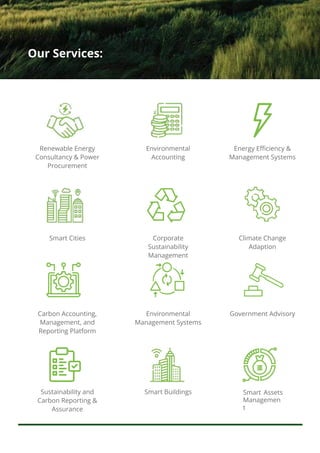 Our Services:
Smart Assets
Managemen
t
Energy Efficiency &
Management Systems
Climate Change
Adaption
Government Advisory
Environmental
Accounting
Corporate
Sustainability
Management
Environmental
Management Systems
Smart Buildings
Renewable Energy
Consultancy & Power
Procurement
Smart Cities
Carbon Accounting,
Management, and
Reporting Platform
Sustainability and
Carbon Reporting &
Assurance
 