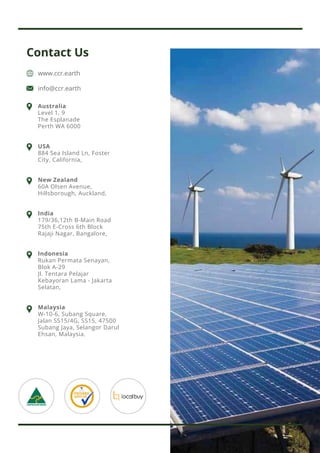 Contact Us
www.ccr.earth
info@ccr.earth
Australia
Level 1, 9
The Esplanade
Perth WA 6000
USA
884 Sea Island Ln, Foster
City, California,
New Zealand
60A Olsen Avenue,
Hillsborough, Auckland,
India
179/36,12th B-Main Road
75th E-Cross 6th Block
Rajaji Nagar, Bangalore,
Indonesia
Rukan Permata Senayan,
Blok A-29
Jl. Tentara Pelajar
Kebayoran Lama - Jakarta
Selatan,
Malaysia
W-10-6, Subang Square,
Jalan SS15/4G, SS15, 47500
Subang Jaya, Selangor Darul
Ehsan, Malaysia.
 